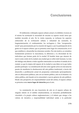 Conclusiones
El indiferente e inhóspito espacio urbano actual y la inhibida vivencia en
el mismo ha acentuado la necesidad de rescatar su aspecto social; tarea que
también incumbe al arte. En la visión expuesta, se rechazan los aspectos
antisociales de la civilización urbana e industrial (la exclusión, la
fragmentarización, el confinamiento, los no-lugares...). Esta "recuperación
social" pasa precisamente por la creación de lugares y por la participación de la
gente en el espacio urbano, que se presenta como lugar de comunicación, en el
que establecer y desarrollar las relaciones sociales. Por este motivo, se considera
fundamental promover la mezcolanza, la diferencia y la diversidad de los
individuos que forman parte de la ciudad. El hombre tiene que situarse de
nuevo como centro de la ciudad; una ciudad que es sobre todo humana. La ruta
del diálogo está abierta a todos aquellos interesados en recobrar el sentido de la
ciudad, ya que la mejora del espacio de la ciudad es una labor en la que todos
pueden participar. La consideración del arte como agente activo en esta tarea ha
puesto de manifiesto la obsolescencia del arte público tradicional, a través del
desarrollo y proliferación actual de propuestas contextuales (principalmente:
arte en ubicaciones públicas, arte con un interés público, arte en el dominio o la
esfera pública, arte basado en la comunidad y nuevos géneros de arte público).
Desde esta perspectiva de responsabilidad social del artista, el espacio urbano
se presenta como nuevo lugar de intención para el arte.
La constatación de una trayectoria de arte en el espacio urbano de
singular interés en el ámbito estadounidense, se encuentra probablemente
vinculada a la propia cultura angloamericana y al énfasis que otorga a los
valores de iniciativa y responsabilidad individual unida a la particular
279
 
