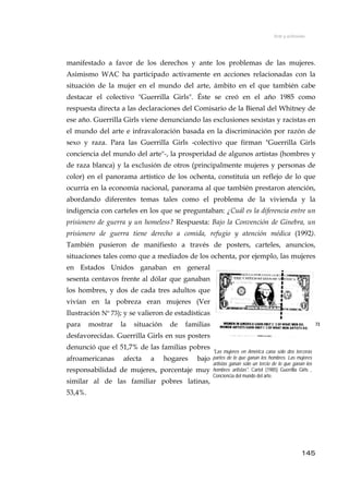 Arte y activismo
manifestado a favor de los derechos y ante los problemas de las mujeres.
Asimismo WAC ha participado activamente en acciones relacionadas con la
situación de la mujer en el mundo del arte, ámbito en el que también cabe
destacar el colectivo "Guerrilla Girls". Éste se creó en el año 1985 como
respuesta directa a las declaraciones del Comisario de la Bienal del Whitney de
ese año. Guerrilla Girls viene denunciando las exclusiones sexistas y racistas en
el mundo del arte e infravaloración basada en la discriminación por razón de
sexo y raza. Para las Guerrilla Girls -colectivo que firman "Guerrilla Girls
conciencia del mundo del arte"-, la prosperidad de algunos artistas (hombres y
de raza blanca) y la exclusión de otros (principalmente mujeres y personas de
color) en el panorama artístico de los ochenta, constituía un reflejo de lo que
ocurría en la economía nacional, panorama al que también prestaron atención,
abordando diferentes temas tales como el problema de la vivienda y la
indigencia con carteles en los que se preguntaban: ¿Cuál es la diferencia entre un
prisionero de guerra y un homeless? Respuesta: Bajo la Convención de Ginebra, un
prisionero de guerra tiene derecho a comida, refugio y atención médica (1992).
También pusieron de manifiesto a través de posters, carteles, anuncios,
situaciones tales como que a mediados de los ochenta, por ejemplo, las mujeres
en Estados Unidos ganaban en general
sesenta centavos frente al dólar que ganaban
los hombres, y dos de cada tres adultos que
vivían en la pobreza eran mujeres (Ver
Ilustración Nº 73); y se valieron de estadísticas
para mostrar la situación de familias
desfavorecidas. Guerrilla Girls en sus posters
denunció que el 51,7% de las familias pobres
afroamericanas afecta a hogares bajo
responsabilidad de mujeres, porcentaje muy
similar al de las familiar pobres latinas,
53,4%.
73
"Las mujeres en América cana sólo dos terceras
partes de lo que ganan los hombres. Las mujeres
artistas ganan sólo un tercio de lo que ganan los
hombres aritstas". Cartel (1985) Guerrilla Girls ,
Conciencia del mundo del arte.
145
 
