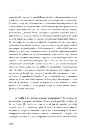 Conclusiones
expansión del concepto de identidad comunitaria, por la coexistencia de etnias
y culturas. Los años sesenta son cruciales para comprender el compromiso
reclamado por el arte y los artistas en la construcción de un espacio social. El
cuestionamiento de las instituciones por un activismo político, que reclama un
espacio para todos los que "no tienen voz" (minorías étnicas, mujeres,
homosexuales...), influido por una ideología de izquierdas, feminista o étnica, y
el rechazo de las ideas modernistas, (la mitificación del artista genio y del objeto
de arte), tratarán de restituir los vínculos existentes entre la actividad artística y
la vida social. En esos años, las diferentes tendencias de arte conceptual y
minimalista desarrollarán un arte en el que se evitará la autoría, incentivando el
proceso por encima del producto final -no consumir el producto final, sino estar
al nivel de la acción, en tiempo real, en vivo-. Se debatirá ampliamente sobre la
naturaleza del público -sus marcos de referencia, su localización y sus variadas
identidades culturales- estimulando la agudeza crítica de los espectadores con
respecto a las condiciones ideológicas de la obra de arte. Esta actitud se
defiende como una alternativa al mercado de arte y a una cultura de consumo
masivo y pretende influir sobre un público no familiarizado con el mundo del
arte. Para ello, el arte adopta estrategias agresivamente anti-estéticas con las
que escapar de las galerías y museos, realizadas sólo como gestos, eventos o
performances temporalmente limitados. A su vez, estas estrategias al incorporar
el entorno, se nutren de disciplinas como la antropología, la sociología, la crítica
literaria, la psicología, la historia, la arquitectura y el urbanismo, la teoría
política o la filosofía; y de la propia cultura de masas (moda, música,
publicidad, cine y televisión).
La "salida a los circuitos artísticos convencionales" ha motivado la
ampliación de la gama de posibilidades del arte y ha franqueado los límites de
la experiencia. El contexto se convierte en el foco de atención del artista
actuando directa y físicamente sobre el mismo o reflexionando sobre la
situación en la que se encuentra o evoca; de lo fenomenológico (la literal
interpretación del emplazamiento: earthworks, instalaciones,...) se pasa a lo
conceptual así como a lo social (expuesto por medio de los trabajos sobre el
280
 