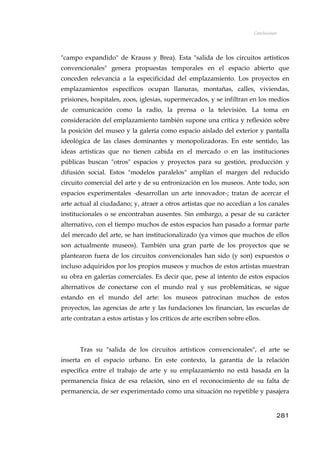 Conclusiones
"campo expandido" de Krauss y Brea). Esta "salida de los circuitos artísticos
convencionales" genera propuestas temporales en el espacio abierto que
conceden relevancia a la especificidad del emplazamiento. Los proyectos en
emplazamientos específicos ocupan llanuras, montañas, calles, viviendas,
prisiones, hospitales, zoos, iglesias, supermercados, y se infiltran en los medios
de comunicación como la radio, la prensa o la televisión. La toma en
consideración del emplazamiento también supone una crítica y reflexión sobre
la posición del museo y la galería como espacio aislado del exterior y pantalla
ideológica de las clases dominantes y monopolizadoras. En este sentido, las
ideas artísticas que no tienen cabida en el mercado o en las instituciones
públicas buscan "otros" espacios y proyectos para su gestión, producción y
difusión social. Estos "modelos paralelos" amplían el margen del reducido
circuito comercial del arte y de su entronización en los museos. Ante todo, son
espacios experimentales -desarrollan un arte innovador-; tratan de acercar el
arte actual al ciudadano; y, atraer a otros artistas que no accedían a los canales
institucionales o se encontraban ausentes. Sin embargo, a pesar de su carácter
alternativo, con el tiempo muchos de estos espacios han pasado a formar parte
del mercado del arte, se han institucionalizado (ya vimos que muchos de ellos
son actualmente museos). También una gran parte de los proyectos que se
plantearon fuera de los circuitos convencionales han sido (y son) expuestos o
incluso adquiridos por los propios museos y muchos de estos artistas muestran
su obra en galerías comerciales. Es decir que, pese al intento de estos espacios
alternativos de conectarse con el mundo real y sus problemáticas, se sigue
estando en el mundo del arte: los museos patrocinan muchos de estos
proyectos, las agencias de arte y las fundaciones los financian, las escuelas de
arte contratan a estos artistas y los críticos de arte escriben sobre ellos.
Tras su "salida de los circuitos artísticos convencionales", el arte se
inserta en el espacio urbano. En este contexto, la garantía de la relación
específica entre el trabajo de arte y su emplazamiento no está basada en la
permanencia física de esa relación, sino en el reconocimiento de su falta de
permanencia, de ser experimentado como una situación no repetible y pasajera
281
 