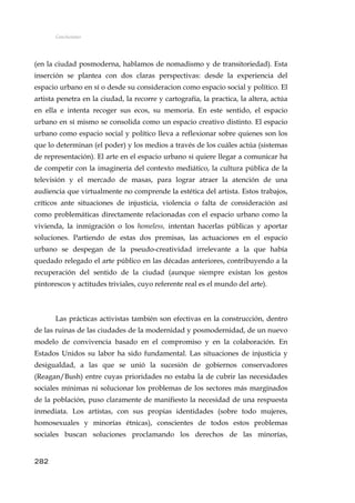 Conclusiones
(en la ciudad posmoderna, hablamos de nomadismo y de transitoriedad). Esta
inserción se plantea con dos claras perspectivas: desde la experiencia del
espacio urbano en sí o desde su consideracion como espacio social y político. El
artista penetra en la ciudad, la recorre y cartografía, la practica, la altera, actúa
en ella e intenta recoger sus ecos, su memoria. En este sentido, el espacio
urbano en sí mismo se consolida como un espacio creativo distinto. El espacio
urbano como espacio social y político lleva a reflexionar sobre quienes son los
que lo determinan (el poder) y los medios a través de los cuáles actúa (sistemas
de representación). El arte en el espacio urbano si quiere llegar a comunicar ha
de competir con la imaginería del contexto mediático, la cultura pública de la
televisión y el mercado de masas, para lograr atraer la atención de una
audiencia que virtualmente no comprende la estética del artista. Estos trabajos,
críticos ante situaciones de injusticia, violencia o falta de consideración así
como problemáticas directamente relacionadas con el espacio urbano como la
vivienda, la inmigración o los homeless, intentan hacerlas públicas y aportar
soluciones. Partiendo de estas dos premisas, las actuaciones en el espacio
urbano se despegan de la pseudo-creatividad irrelevante a la que había
quedado relegado el arte público en las décadas anteriores, contribuyendo a la
recuperación del sentido de la ciudad (aunque siempre existan los gestos
pintorescos y actitudes triviales, cuyo referente real es el mundo del arte).
Las prácticas activistas también son efectivas en la construcción, dentro
de las ruinas de las ciudades de la modernidad y posmodernidad, de un nuevo
modelo de convivencia basado en el compromiso y en la colaboración. En
Estados Unidos su labor ha sido fundamental. Las situaciones de injusticia y
desigualdad, a las que se unió la sucesión de gobiernos conservadores
(Reagan/Bush) entre cuyas prioridades no estaba la de cubrir las necesidades
sociales mínimas ni solucionar los problemas de los sectores más marginados
de la población, puso claramente de manifiesto la necesidad de una respuesta
inmediata. Los artistas, con sus propias identidades (sobre todo mujeres,
homosexuales y minorías étnicas), conscientes de todos estos problemas
sociales buscan soluciones proclamando los derechos de las minorías,
282
 