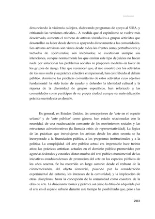 Conclusiones
denunciando la violencia callejera, elaborando programas de apoyo al SIDA, y
criticando las versiones oficiales... A medida que el capitalismo se vuelve más
descarnado, aumenta el número de artistas vinculados a grupos activistas que
desarrollan su labor desde dentro o apoyando directamente a las comunidades.
Los artistas activistas son vistos desde todos los frentes como perturbadores y
tachados de oportunistas; son incómodos; se cuestionan siempre sus
intenciones, aunque normalmente los que emiten este tipo de juicios no hacen
nada por solucionar los problemas sociales ni proponen medidas en favor de
los grupos de riesgo. Hay que reconocer que, el uso maestro por los activistas
de los mass media y su práctica colectiva e impersonal, han contribuido al debate
público. Asimismo las prácticas comunitarias de estos activistas cuyo objetivo
fundamental ha sido tratar de ayudar y defender la identidad cultural y la
riqueza de la diversidad de grupos específicos, han reforzado a las
comunidades como partícipes de su propia ciudad aunque su materialización
práctica sea todavía un desafío.
En general, en Estados Unidos, las concepciones de "arte en el espacio
urbano" y de "arte público" como género, han estado relacionadas con la
necesidad de una readecuación constante de los movimientos sociales y las
estructuras administrativas (la llamada crisis de representatividad). La lógica
de las prácticas que introdujeron los artistas desde los años sesenta se ha
incorporado a la financiación pública, a los programas institucionales y a la
política. La complejidad del arte público actual era impensable hace treinta
años; las prácticas artísticas actuales en el dominio público promovidas por
agencias federales y estatales distan mucho del arte público monumental de las
iniciativas estadounidenses de promoción del arte en los espacios públicos de
los años sesenta. Se ha recorrido un largo camino: desde el rechazo de la
conmemoración, del objeto comercial, pasando por la consideración
experimental del entorno, los intereses de la comunidad, y la implicación de
otras disciplinas, hasta la concepción de la comunidad como coautora de la
obra de arte. La dimensión teórica y práctica así como la difusión adquirida por
el arte en el espacio urbano durante este tiempo ha posibilitado que, pese a las
283
 