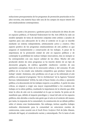 Conclusiones
reducciones presupuestarias de los programas de promoción practicadas en los
años noventa, esta materia haya sido una de los campos de mayor interés del
arte estadounidense contemporáneo.
En cuanto a los procesos y gestiones para la realización de obras de arte
en espacios públicos, el National Endowment for the Arts (NEA) ha sido un
modelo ejemplar de toma de decisiones conjuntas entre artistas y jurados de
expertos para una adecuación de la obra al contexto en la que se inscribe
mediante un sistema independiente, artísticamente activo y creativo. Otro
aspecto positivo de los programas estadounidenses de arte publico es que
aseguran el mantenimiento y conservación de los trabajos. A pesar de la
importancia de la promoción estatal de arte en espacios públicos y de
contemplar la posibilidad de realizar trabajos innovadores, ésta no siempre se
ha correspondido con una mayor calidad de las obras. Mucho del arte
producido dentro de estos programas se ha inscrito dentro de un tipo de
decoración gregaria, de estética agradable -mediocres- carentes de una
aportación conceptual, fruto de la renovación urbana y del consumo. El arte
público en sí, ha creado una industria competitiva que produce "piezas de
trabajo" estatal. Asimismo, otro problema con el que se ha enfrentado el arte
público, en especial el programa "Art in Architecture" de la Agencia "General
Services Administration" (GSA), ha sido el hacer frente a la crítica y oposición
pública; a la desconexión de los trabajos respecto a su público. A partir de estas
críticas, se empezó a exigir una mayor responsabilidad a los creadores de
trabajos en la esfera pública, resaltando la importancia de la relación que debe
tener la obra de arte con la comunidad en la que se inserta. Se ponía así de
manifiesto que, debido al impacto psicológico y visual del arte en los espacios
públicos, éste afectaba a mucha más gente que el arte en el contexto del museo;
por tanto, la respuesta de la comunidad y la construcción de un debate público
sobre el mismo eran fundamentales. Sin embargo, incluso aquellos trabajos
realizados directamente para la comunidad no estuvieron exentos de
controversia, como ocurrió con el South Bronx Sculpture Park de John Ahearn,
(retirado del lugar), al considerarlo racista y estereotipado. Por lo tanto el arte
284
 