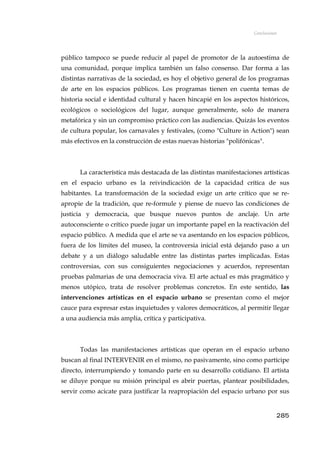 Conclusiones
público tampoco se puede reducir al papel de promotor de la autoestima de
una comunidad, porque implica también un falso consenso. Dar forma a las
distintas narrativas de la sociedad, es hoy el objetivo general de los programas
de arte en los espacios públicos. Los programas tienen en cuenta temas de
historia social e identidad cultural y hacen hincapié en los aspectos históricos,
ecológicos o sociológicos del lugar, aunque generalmente, solo de manera
metafórica y sin un compromiso práctico con las audiencias. Quizás los eventos
de cultura popular, los carnavales y festivales, (como "Culture in Action") sean
más efectivos en la construcción de estas nuevas historias "polifónicas".
La característica más destacada de las distintas manifestaciones artísticas
en el espacio urbano es la reivindicación de la capacidad crítica de sus
habitantes. La transformación de la sociedad exige un arte crítico que se re-
apropie de la tradición, que re-formule y piense de nuevo las condiciones de
justicia y democracia, que busque nuevos puntos de anclaje. Un arte
autoconsciente o crítico puede jugar un importante papel en la reactivación del
espacio público. A medida que el arte se va asentando en los espacios públicos,
fuera de los límites del museo, la controversia inicial está dejando paso a un
debate y a un diálogo saludable entre las distintas partes implicadas. Estas
controversias, con sus consiguientes negociaciones y acuerdos, representan
pruebas palmarias de una democracia viva. El arte actual es más pragmático y
menos utópico, trata de resolver problemas concretos. En este sentido, las
intervenciones artísticas en el espacio urbano se presentan como el mejor
cauce para expresar estas inquietudes y valores democráticos, al permitir llegar
a una audiencia más amplia, crítica y participativa.
Todas las manifestaciones artísticas que operan en el espacio urbano
buscan al final INTERVENIR en el mismo, no pasivamente, sino como partícipe
directo, interrumpiendo y tomando parte en su desarrollo cotidiano. El artista
se diluye porque su misión principal es abrir puertas, plantear posibilidades,
servir como acicate para justificar la reapropiación del espacio urbano por sus
285
 