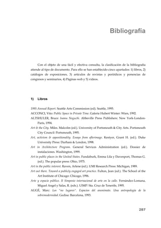 Bibliografía
Con el objeto de una fácil y efectiva consulta, la clasificación de la bibliografía
atiende al tipo de documento. Para ello se han establecido cinco apartados: 1) libros, 2)
catálogos de exposiciones, 3) artículos de revistas y periódicos y ponencias de
congresos y seminarios, 4) Páginas web y 5) vídeos.
1) Libros
1995 Annual Report. Seattle Arts Commission (ed). Seattle, 1995.
ACCONCI, Vito: Public Space in Private Time. Galerie Hubert Winter: Wien, 1992.
ALTSHULER, Bruce: Isamu Noguchi. Abbeville Press Publishers: New York-London-
París, 1994.
Art & the City. Miles. Malcolm (ed.). University of Portsmouth & City Arts. Portsmouth
City Council: Portsmouth, 1995.
Art, activism & oppositionality. Essays from afterimage. Kestyer, Grant H. (ed.). Duke
University Press: Durham & London, 1998.
Art in Architecture Program. General Services Administration (ed.). Dossier de
instalaciones. Washington, 1999.
Art in public places in the United States. Fundaburk, Emma Lila y Davenport, Thomas G.
(ed.). The popular press: Ohio, 1975.
Art in the public interest. Raven, Arlene (ed.). UMI Research Press: Michigan, 1989.
Art out there. Toward a publicly engaged art practice. Fulton, Jean (ed.). The School of the
Art Institute of Chicago: Chicago, 1996.
Arte y espacio público. II Simposio internacional de arte en la calle. Fernández-Lomana,
Miguel Angel y Salas, R. (eds.). UIMP: Sta. Cruz de Tenerife, 1995.
AUGÉ, Marc: Los "no lugares". Espacios del anonimato. Una antropología de la
sobremodernidad. Gedisa: Barcelona, 1993.
287
 
