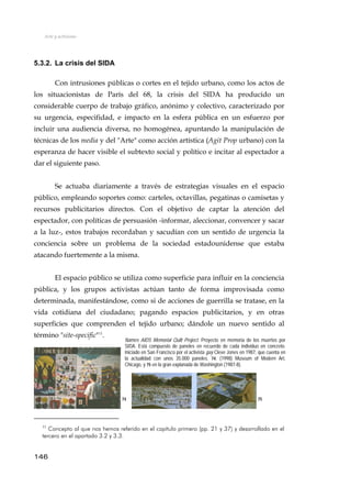 Arte y activismo
5.3.2. La crisis del SIDA
Con intrusiones públicas o cortes en el tejido urbano, como los actos de
los situacionistas de París del 68, la crisis del SIDA ha producido un
considerable cuerpo de trabajo gráfico, anónimo y colectivo, caracterizado por
su urgencia, especifidad, e impacto en la esfera pública en un esfuerzo por
incluir una audiencia diversa, no homogénea, apuntando la manipulación de
técnicas de los media y del "Arte" como acción artística (Agit Prop urbano) con la
esperanza de hacer visible el subtexto social y político e incitar al espectador a
dar el siguiente paso.
Se actuaba diariamente a través de estrategias visuales en el espacio
público, empleando soportes como: carteles, octavillas, pegatinas o camisetas y
recursos publicitarios directos. Con el objetivo de captar la atención del
espectador, con políticas de persuasión -informar, aleccionar, convencer y sacar
a la luz-, estos trabajos recordaban y sacudían con un sentido de urgencia la
conciencia sobre un problema de la sociedad estadounidense que estaba
atacando fuertemente a la misma.
El espacio público se utiliza como superficie para influir en la conciencia
pública, y los grupos activistas actúan tanto de forma improvisada como
determinada, manifestándose, como si de acciones de guerrilla se tratase, en la
vida cotidiana del ciudadano; pagando espacios publicitarios, y en otras
superficies que comprenden el tejido urbano; dándole un nuevo sentido al
término "site-specific"11
.
7574
Names AIDS Memorial Quilt Project. Proyecto en memoria de los muertos por
SIDA. Está compuesto de paneles en recuerdo de cada individuo en concreto.
Iniciado en San Francisco por el activista gay Cleve Jones en 1987, que cuenta en
la actualidad con unos 35.000 paneles. 74. (1998) Museum of Modern Art,
Chicago, y 75 en la gran explanada de Washington (1987-8).
146
11
Concepto al que nos hemos referido en el capítulo primero (pp. 21 y 37) y desarrollado en el
tercero en el apartado 3.2 y 3.3.
 