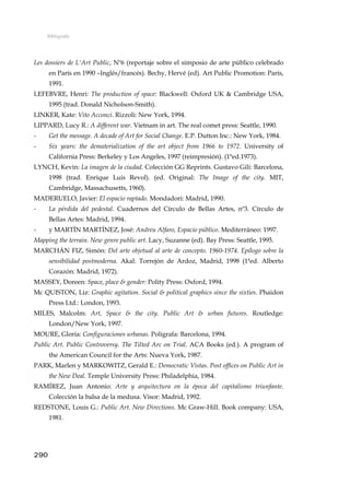 Bibliografía
Les dossiers de L'Art Public, Nº6 (reportaje sobre el simposio de arte público celebrado
en París en 1990 –Inglés/francés). Bechy, Hervé (ed). Art Public Promotion: París,
1991.
LEFEBVRE, Henri: The production of space: Blackwell: Oxford UK & Cambridge USA,
1995 (trad. Donald Nicholson-Smith).
LINKER, Kate: Vito Acconci. Rizzoli: New York, 1994.
LIPPARD, Lucy R.: A different war. Vietnam in art. The real comet press: Seattle, 1990.
- Get the message. A decade of Art for Social Change. E.P. Dutton Inc.: New York, 1984.
- Six years: the dematerialization of the art object from 1966 to 1972. University of
California Press: Berkeley y Los Angeles, 1997 (reimpresión). (1ªed.1973).
LYNCH, Kevin: La imagen de la ciudad. Colección GG Reprints. Gustavo Gili: Barcelona,
1998 (trad. Enrique Luis Revol). (ed. Original: The Image of the city. MIT,
Cambridge, Massachusetts, 1960).
MADERUELO, Javier: El espacio raptado. Mondadori: Madrid, 1990.
- La pérdida del pedestal. Cuadernos del Círculo de Bellas Artes, nº3. Círculo de
Bellas Artes: Madrid, 1994.
- y MARTÍN MARTÍNEZ, José: Andreu Alfaro, Espacio público. Mediterráneo: 1997.
Mapping the terrain. New genre public art. Lacy, Suzanne (ed). Bay Press: Seattle, 1995.
MARCHÁN FIZ, Simón: Del arte objetual al arte de concepto. 1960-1974. Epílogo sobre la
sensibilidad postmoderna. Akal: Torrejón de Ardoz, Madrid, 1998 (1ªed. Alberto
Corazón: Madrid, 1972).
MASSEY, Doreen: Space, place & gender: Polity Press: Oxford, 1994.
Mc QUISTON, Liz: Graphic agitation. Social & political graphics since the sixties. Phaidon
Press Ltd.: London, 1993.
MILES, Malcolm: Art, Space & the city. Public Art & urban futures. Routledge:
London/New York, 1997.
MOURE, Gloria: Configuraciones urbanas. Polígrafa: Barcelona, 1994.
Public Art. Public Controversy. The Tilted Arc on Trial. ACA Books (ed.). A program of
the American Council for the Arts: Nueva York, 1987.
PARK, Marlen y MARKOWITZ, Gerald E.: Democratic Vistas. Post offices on Public Art in
the New Deal. Temple University Press: Philadelphia, 1984.
RAMÍREZ, Juan Antonio: Arte y arquitectura en la época del capitalismo triunfante.
Colección la balsa de la medusa. Visor: Madrid, 1992.
REDSTONE, Louis G.: Public Art. New Directions. Mc Graw-Hill. Book company: USA,
1981.
290
 