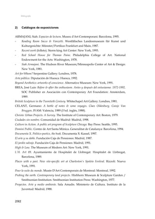 Bibliografía
2) Catálogos de exposiciones
ARMAJANI, Siah: Espacios de lectura. Museu d'Art Contemporani: Barcelona, 1995.
- Reading Room Sacco & Vanzetti. Westfälisches Landesmuseum für Kunst und
Kulturgesichte: Münster/Portikus Frankfurt and Main, 1987.
- Recent work (folleto). Storm king Art Center: New York, 1993.
- Red School House for Thomas Paine. Philadelphia College of Art. National
Endowment for the Arts: Washington, 1978.
- Siah Armajani. The Hudson River Museum/Minneapolis Center of Art & Design:
New York, 1981.
Art for Whom? Serpentine Gallery: Londres, 1978.
Arte público. Diputación de Huesca: Huesca, 1992.
Beyond Aesthetics: artworks of conscience. Alternative Museum: New York, 1991.
BREA, José Luis: Before & after the enthusiasm. Antes y después del entusiasmo. 1972-1992.
SOC Publisher en Asociación con Contemporary Art Foundation: Amsterdam,
1989.
British Sculpture in the Twentieth Century. Whitechapel Art Gallery: Londres, 1981.
CELANT, Germano: A bottle of notes & some voyages. Claes Oldenburg. Coosje Van
Bruggen. IVAM: Valencia, 1989 (1ªed. inglés, 1988).
Christo: Urban Projects. A Survey. The Institute of Contemporary Art: Boston, 1979.
Ciudades sin nombre. Comunidad de Madrid: Madrid, 1998.
Culture in Action. A public art program of Sculpture Chicago. Bay Press: Seattle, 1995.
Domini Public. Centre de Art Santa Mónica. Generalitat de Catalunya: Barcelona, 1994.
Documenta X. Politics-poetics, the book. Documenta X: Kassel, 1997.
El arte y su doble. Fundación Caja de Pensiones: Madrid, 1987.
El jardín salvaje. Fundación Caja de Pensiones: Madrid, 1991.
High & Low. The Museum of Modern Art: New York, 1991.
L´H. Art 89. Ayuntamiento de Hospitalet de Llobregat: Hospitalet de Llobregat,
Barcelona, 1989.
Places with a past. New site-specific art at Charleston's Spoleto Festival. Rizzoli: Nueva
York, 1991.
Pour la suite du monde. Musée D'Art Contemporain de Montreal: Montreal, 1992.
Probing the earth. Contemporary land projects. Hishhorn Museum & Sculpture Garden /
Smithsonian Institution. Smithsonian Institution Press: Washington, 1977.
Proyectos. Arte y medio ambiente. Sala Amadís. Ministerio de Cultura. Instituto de la
Juventud: Madrid, 1988.
292
 