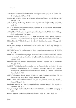 Bibliografía
ALLOWAY, Lawrence: "Public Sculpture for the post-heroic age", Art in America. Vol.
67, Nº 6, October 1979, pp. 9-11.
ANDREWS, Richard: "Artists & the visual definition of cities", Arts Review. Winter
1986, pp. 23-26.
APGAR, Garry: "Redrawing the boundaries of public art", Sculpture. May-June, 1992,
pp. 24-29.
Art & the homeless (monográfico), Public Art Issues. Nº 10. The Public Art Fund Inc.
(ed:): Nueva York, 1989.
AUGÉ, Marc: "No-lugares, imaginario y ficción", Experimenta, Nº 26, Mayo 1999, pp.
53-58, (trad. Agustín Cerezales).
BARBER, Fiona y WITHERS, R.L.: "TWSA Four Cities Project: Derry, Plymouth,
Newcastle, Glasgow", Women's Art Magazine. Nº 37, November-December, 1992.
BELMAN, Avis: "Public Sculpture's New Look", Art News. September 1991, pp. 102-
109.
BIRD, John: "Dystopia on the Thames", Art in America. Vol. 78, Nº 7, July 1990, pp. 93-
97.
BLANCH, Teresa: "La ciudad: espacios libres y escultura urbana", Arena. Nº 5, 1989,
pp.22-24.
BREA, José Luis: "Ornamento y utopía. Evoluciones de la escultura en los años ochenta
y noventa", Arte, Proyectos e Ideas. Nº 4, Tomo I, Universidad Politécnica: Valencia,
1996, pp. 13-30.
BRISSAC-PEIXOTO, Nelson: "Intervenciones urbanas", Poliester. Vol. 5, Primavera
1996, pp. 20-27.
CASTRO FLÓREZ, Fernando: A vueltas con la Documenta. De la rebelión a la mala
conciencia. (Conferencia). (Ciclo Grandes Muestras). Centro de Estudios,
Investigación y formación contínua Francisco Tomás y Valiente. Universidad
Carlos III, Junio 1998.
CELANT, Germano: "Urban nature: the work of Maria Nordman", Artforum, Vol. 18,
March 1980, pp. 62-67; (trad. Rodger Maclean, Howard).
CEMBALEST, Robin: "Public Sculpture: race, sex and politics", Artnews. Vol. 91, Nº 3,
March 1992, pp. 30-32.
COLLINS, Bradford R.: "Report from Charleston: History Lessons", Art in America.
November 1991, p. 31.
"Congress adopts droit moral", Art in America. Vol. 79, Nº 1, January 1991, Front page y
p. 35.
CRIMP, Douglas: "De vuelta al museo sin paredes", Arena. Nº 1, 1989, pp. 61-66.
294
 