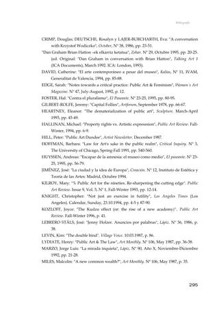 Bibliografía
CRIMP, Douglas; DEUTSCHE, Rosalyn y LAJER-BURCHARTH, Eva: "A conversation
with Krzystof Wodiczko", October, Nº 38, 1986, pp. 23-51.
"Dan Graham Brian Hatton –ek elkarriz ketatua", Zehar. Nº 29, Octubre 1995, pp. 20-25.
(ed. Original: "Dan Graham in conversation with Brian Hatton", Talking Art 1
(ICA Documents), March 1992. ICA: London, 1993).
DAVID, Catherine: "El arte contemporáneo a pesar del museo", Kalías, Nº 11, IVAM,
Generalitat de Valencia, 1994, pp. 85-88.
EDGE, Sarah: "Notes towards a critical practice: Public Art & Feminism", Women´s Art
Magazine. Nº 47, July-August, 1992, p. 12.
FOSTER, Hal: "Contra el pluralismo", El Paseante. Nº 23-25, 1995, pp. 80-95.
GILBERT-ROLFE, Jeremy: "Capital Follies", Artforum, September 1978, pp. 66-67.
HEARTNEY, Eleanor: "The dematerialization of public art", Sculpture. March-April
1993, pp. 45-49.
HALLINAN, Michael: "Property rights vs. Artistic expresssion", Public Art Review. Fall-
Winter, 1994, pp. 6-9.
HILL, Peter: "Public Art Dundee", Artist Newsletter. December 1987.
HOFFMAN, Barbara: "Law for Art's sake in the public realm", Critical Inquiry. Nº 3,
The University of Chicago, Spring-Fall 1991, pp. 540-560.
HUYSSEN, Andreas: "Escapar de la amnesia: el museo como medio", El paseante. Nº 23-
25, 1995, pp. 56-79.
JIMÉNEZ, José: "La ciudad y la idea de Europa", Creación. Nº 12, Instituto de Estética y
Teoría de las Artes: Madrid, Octubre 1994.
KILROY, Mary: "% Public Art for the nineties. Re-sharpening the cutting edge". Public
Art Review. Issue 9, Vol. 5, Nº 1, Fall-Winter 1993, pp. 12-14.
KNIGHT, Christopher: "Not just an exercise in futility", Los Angeles Times (Los
Angeles). Calendar, Sunday, 23.10.1994, pp. 4-5 y 87-90.
KOZLOFF, Joyce: "The Kudzu effect (or: the rise of a new academy)", Public Art
Review. Fall-Winter 1996, p. 41.
LEBRERO STÄLS, José: "Jenny Holzer. Anuncios por palabras", Lápiz. Nº 36, 1986, p.
38.
LEVIN, Kim: "The double bind". Village Voice. 10.03.1987, p. 86.
LYDIATE, Henry: "Public Art & The Law", Art Monthly. Nº 106, May 1987, pp. 36-38.
MARZO, Jorge Luis: "La mirada inquieta", Lápiz. Nº 90, Año X, Noviembre-Diciembre
1992, pp. 21-28.
MILES, Malcolm: "A new common wealth?", Art Monthly. Nº 106, May 1987, p. 35.
295
 