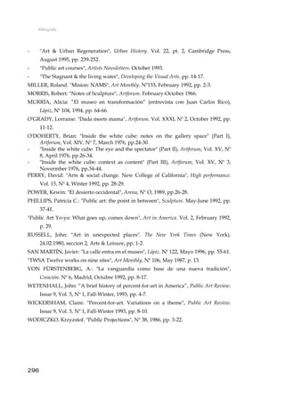 Bibliografía
- "Art & Urban Regeneration", Urban History. Vol. 22, pt. 2, Cambridge Press,
August 1995, pp. 239-252.
- "Public art courses", Artists Newsletters. October 1993.
- "The Stagnant & the living water", Developing the Visual Arts. pp. 14-17.
MILLER, Roland: "Mision: NAMS", Art Monthly. Nº153, February 1992, pp. 2-3.
MORRIS, Robert: "Notes of Sculpture", Artforum. February-October 1966.
MURRÍA, Alicia: “El museo en transformación” (entrevista con Juan Carlos Rico),
Lápiz, Nº 104, 1994, pp. 64-66.
O'GRADY, Lorraine: "Dada meets mama", Artforum. Vol. XXXI, Nº 2, October 1992, pp.
11-12.
O'DOHERTY, Brian: "Inside the white cube: notes on the gallery space" (Part I),
Artforum, Vol. XIV, Nº 7, March 1976, pp.24-30.
- "Inside the white cube: The eye and the spectator" (Part II), Artforum, Vol. XV, Nº
8, April 1976, pp.26-34.
- "Inside the white cube: context as content" (Part III), Artforum, Vol. XV, Nº 3,
Novermber 1976, pp.34-44.
PERRY, David: "Arts & social change. New College of California", High performance.
Vol. 15, Nº 4, Winter 1992, pp. 28-29.
POWER, Kewin: "El desierto occidental", Arena, Nº O, 1989, pp.26-28.
PHILLIPS, Patricia C.: "Public art: the point in between", Sculpture. May-June 1992, pp.
37-41.
"Public Art Yo-yo: What goes up, comes down", Art in America. Vol. 2, February 1992,
p. 29.
RUSSELL, John: "Art in unexpected places". The New York Times (New York).
24.02.1980, seccion 2, Arts & Leisure, pp. 1-2.
SAN MARTÍN, Javier: "La calle entra en el museo", Lápiz. Nº 122, Mayo 1996, pp. 55-61.
"TWSA Twelve works on nine sites", Art Monthly, Nº 106, May 1987, p. 13.
VON FÜRSTENBERG, A.: "La vanguardia como base de una nueva tradición",
Creación. Nº 6, Madrid, Octubre 1992, pp. 8-17.
WETENHALL, John: “A brief history of percent-for-art in America”, Public Art Review.
Issue 9, Vol. 5, Nº 1, Fall-Winter, 1993, pp. 4-7.
WICKERSHAM, Claire. "Percent-for-art. Variations on a theme", Public Art Review.
Issue 9, Vol. 5, Nº 1, Fall-Winter 1993, pp. 8-10.
WODICZKO, Krzyzstof. "Public Projections", Nº 38, 1986, pp. 3-22.
296
 