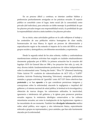 Arte y activismo
En un proceso difícil y contínuo, se intentan cambiar hábitos y
preferencias profundamente arraigadas en las prácticas sexuales. El espacio
público es concebido como el lugar, tanto social (de la comunidad) como
privado (del individuo), para articular un doble mensaje: la posibilidad de que
los placeres privados tengan una responsabilidad social y la posibilidad de que
la responsabilidad colectiva ataña también a los placeres privados.
En su inicio, estas actividades gráficas en la calle reflejaron el trabajo y
los contenidos de una población relativa homogénea de clase media,
homosexuales de raza blanca; le siguió un proceso de diferenciación y
especialización según se iba notando el impacto de la crisis del SIDA en otros
grupos sociales y demográficos, con diferentes necesidades y experiencias.
Desde la segunda mitad de los años ochenta, visibles y confrontadoras
manifestaciones artísticas activistas han surgido en ciudades estadounidenses
duramente golpeadas por el SIDA. La primera actuación fue la creación del
logotipo AIDS de General Idea en 1986 y los proyectos han sido, (y son), de
muy diversa índole: fundamentalmente productoras de vídeos independientes
sobre la enfermedad como "Testing the limits", "Diva TV" (Damned Interfering
Video Activist TV –coalición de videorealizadores de ACT UP); o "LAPIT"
(Lesbian Activists Producing Interesting Television); campañas publicitarias
estatales; o grupos activistas de "guerrilla" como ACT UP. Estos colectivos han
protestado y se han opuesto a lo que consideran perniciosas imágenes y
concepciones sobre la enfermedad; atacando la negligencia e ineptitud del
gobierno y el sistema nacional de salud pública, la lentitud en la investigación y
obtención de nuevas drogas; los eufemismos utilizados, la inactividad,
ignorancia e intolerancia del gobierno y la iglesia para promover prácticas
sexuales seguras; la resistencia ideológica conservadora a las culturas
minoritarias sexuales; así como la inadaptación de las legislaciones vigentes a
las necesidades de ese momento. También han divulgado información médica
sobre salud pública, sexo seguro y otra información básica, especialmente
enfocada a grupos no representados y poco asistidos, que han sido fuertemente
atacados por la enfermedad.
147
 