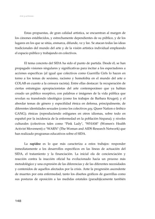 Arte y activismo
Estas propuestas, de gran calidad artística, se encuentran al margen de
los cánones establecidos, y estrechamente dependientes de su público, y de los
lugares en los que se sitúa, enmarca, difunde, ve y lee. Se atacan todas las ideas
tradicionales del mundo del arte y de la visión artística individual empleando
el espacio público y trabajando en colectivos.
El tema concreto del SIDA ha sido el punto de partida. Desde él, se han
propagado visiones singulares y significativas para incitar a los espectadores a
acciones específicas (al igual que colectivos como Guerrilla Girls lo hacen en
torno a los temas de sexismo, racismo y homofobia en el mundo del arte o
COLAB en cuanto a la censura racista). Entre ellas destacar: la recuperación de
ciertas estrategias apropiacionistas del arte contemporáneo que ya habían
creado un público receptivo, con palabras e imágenes de la vida pública que
revelan su transfondo ideológico (como los trabajos de Barbara Kruger); y el
abordar temas de género y especifidad étnica en defensa, principalmente, de
diferentes identidades sexuales (como los colectivos gay, Queer Nation o lésbico
GANG); étnicas (reproduciendo eslóganes en otros idiomas, sobre todo en
español por la incidencia de la enfermedad en la población hispana); y niveles
culturales (colectivos tales como "Pink Lady", "WHAM" (Women's Health
Activist Movement) o "WARN" (The Woman and AIDS Research Network) que
han realizado programas educativos sobre el SIDA.
La rapidez es lo que más caracteriza a estos trabajos: responder
inmediatamente a los desarrollos específicos en las líneas de actuación del
SIDA, el tratamiento y la financiación. La inicial ola de concienciación y
reacción contra la inacción oficial ha evolucionado hacia un proceso más
metodológico y una expresión de las diferencias y de las diferentes necesidades
y contenidos de aquellos afectados por la crisis. Ante la progresión ascendente
de muertes por esta enfermedad, tanto los diseños gráficos de guerrillas como
sus posturas de oposición a las medidas estatales (paradójicamente también
148
 
