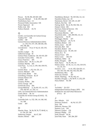 Índice Analítico
Fluxus 52, 98, 256, 265-267, 268
Foucault, Michael 9, 44, 109, 244, 245
Fredrickson, Sara 232
Fremont Public Association 124
Freud, Sigmund 44
Fuller, Loie 264
Fulton, Hamish 65, 74
G
GAAG, ver Guerrilla Art Action Group
"Gallery 911" 124
GANG 148
General Services Administration (GSA)
xv, 170, 173, 177, 178, 180-182, 185,
195, 198, 284
Gentrification 31 (n. Nº 56), 61, 123, 133,
159.
Gerdes, Ludger 36.
Gilbert & George 56
Gómez-Peña, Guillermo 28, 152-153, 225
González Torres, Félix 104, 104
Goya, Francisco 245.
Graham, Dan 49, 53, 53, 276, 277
Graham, Martha 264
Gran Fury ix, xvii, 61, 139, 140, 150-151,
151, 252
Granet, Ilona x, 92, 116, 121, 121
Graves, Michael 276
Greczynski, Bolek 164
Greenberg, Clement 46, 47
Grenan, Simon 215
Griffith 264
Gropius, Walter 264
Grosz, George 245
Grotowski, Jerzy 264
Group Material ix, 54, 89, 115, 116, 133,
154, 166-167, 167, 232, 232
GSA, ver General Services Administration
Gude, Olivia 28, 159
Guerrilla Art Action Group (GAAG) 52,
57
Guerrilla Girls ix, 132, 138, 139, 140, 145,
145, 148
Gutai 263
H
Haacke, Hans 54, 56, 58, 76, 77, 80-82, 81,
82, 124, 237, 244
Habermas, Jürgen 44, 67, 245
Hacker, Dierter 260
Hambleton, Richard 92, 103-104, 103, 104
Hamilton Finley, Ian 65
Hammons, David 123, 129, 129, 207
Halleck, Dee Dee 160
Haring, Keith 86, 86, 92, 102, 104, 104
Harper, Glenn 226
Harrison, Helen & Newton 136
Hart, Frederick 201
Haussman (Barón), 267
Heartfield, John 245, 250-252, 250, 251
Hegemonía 30, 59
Heidegger, Martin 277
Heizer, Michael 65, 73, 74
Heldlein, Robert 212.
Helms, Jesse 60, 149
Hercules, Bob 160
Herdlein, Robert 212
Hershman, Lynn 59, 105, 105
Hesse, Eva 51
Hessel, Franz 270
Hock, Louis 140, 153
Hoffman, Abbie 42
Hollis, Douglas 209
Holt, Nancy 74, 75, 194, 202
Holzer, Jenny 27, 92, 114, 115, 116, 118-119,
118, 186, 211
Homeless, -ness 59, 61, 102, 124-129, 127,
133, 145, 153, 160, 162, 164, 232, 282
Horkheimer, Max 40
Holevoet, Christel 257
Hsieh, Tehching 59, 92, 102, 102
Huebler, Douglas x, 92, 96-97, 97, 272, 275
Huot, Robert 50, 108
I
"In Public" 211-212
Independent Features Project, (IFP) 161
Institute for Art and Urban Resources
(P.S.1) 87
J
Jaar, Alfredo 119
Jameson, Frederic 44, 94, 113, 273
Jarry 269
Jefferson, Thomas 255
Jiménez, Luis 199
Johnson, Lindon 178
Johnson, Phillip 277
Judd, Donald 54, 64
June Paik, Nam 263, 264, 265
311
 