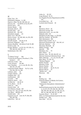 Índice Analítico
K
Kalin, Tom 151
Kaltenbach, Stephen 53, 108
Kaprow, Allan 56, 261, 262, 263, 263
Kawara, On 53, 98-99, 98, 92, 272, 275
Kearns, Jerry 125
Keaton, Buster 264
Kennedy, John F. 178
Keydel, Julia 125
Kienholz, Ed 261, 263
Kinnebren, Joseph 205
Klein, Yves 259, 263
Klucis, Gustav 249, 245, 249, 250, 251, 252
Koenig, Janet 125
Kosuth, Joseph 44, 49, 49, 54
Kracauer, Siegfried 252
Krauss, Rosalind 48, 64-66, 67, 68, 70, 280
Kristeva, Julia 44
Kruger, Barbara 60, 92, 116, 119, 120, 121,
122, 148, 211, 225, 251, 251
Kulturmann, Udo 264
L
"La Mama Troup" 264
"La Sección de Pintura y Escultura", ("The
Section") 175
Labowitz, Leslie 160
Lacan, Jacques 44, 244
Lacy, Suzanne ix, xi, xiii, 28, 101, 136,
160, 217, 171, 225
Laderman Ukeles, Mierle 36, 76, 76, 84,
136, 164, 165, 165, 244
Lahttam , John 52
Langier (Abate) 277
Langsten, Ree 125
Lautréamont 269
Lavinski 249
Lefebvre, Henri 113
Le Witt, Sol 49, 52, 53
Le Va, Barry 51, 74
Lebel, J.J. 263
Lennon, John 40
Lévi-Strauss, Claude 120
Levine, Les 116, 117-118, 118, 251, 264
Lin, Maya 200-201, 225
Lindell, John 151
Lippard, Lucy R. xxiii, 54, 57, 224, 225,
242, 243, 256
Little Elvis 149, 149
Lobby Art 22, 193
Long, Richard 65, 74
Los Angeles Poverty Department (LAPD)
164
Lowenthal, Leo 40
Lyotard, Jean-François 44
M
Macherey, Pierre 45
Maciunas, George 265
Maderuelo, Javier xxi, xxii, 266
Malpede, John 163
Manglano-Ovalle, Iñigo ix, 233-234
Marcuse, Herbert 40, 253-255
Marx (hermanos) 264
Matta-Clark, Gordon 75, 75
Mazeaud, Dominique GW 164, 165, 165
McCarty, Marlene 151
McLuhan, Marshall 40
Méliés, Georges 264
Melville 255
Mendieta, Ana 73
Merz, Mario 53
Messner, Ann 99, 102, 106-107, 106
Mexican American Liberation Front 152
Miles, Malcolm xvi, xxii, 30, 231, 238
Miss, Mary 75, 194, 208
"Modern Higiene" 116
Moffet, Donald 151
Montano, Linda 59
Moore, Charles 276
Morris, Robert 64, 65, 74, 204
Mosset, Olivier 55
"Mother Art" 143
Mournau 264
N
Nading, Lee 226
National Alliance of Media Art Centers,
(NAMAC) 161
"National & Atmospheric Administration"
209
National Endowment for the Arts (NEA)
xv, 41, 87, 173, 179, 180, 181, 182, 183,
184, 189, 195, 198, 198, 199, 200, 200, 201,
202, 202, 204, 205, 208, 213, 249, 283
Nauman, Bruce 51, 65, 263
NEA, ver National Endowment for the Arts
Nesbitt, Lois 269
New Deal 173, 175
312
 