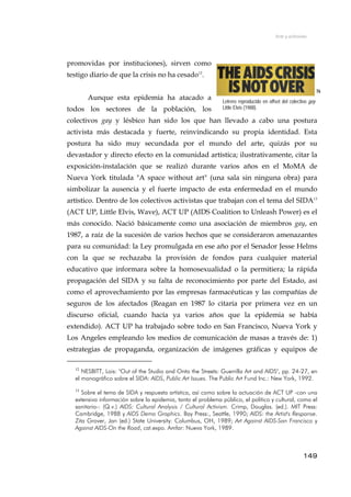 Arte y activismo
promovidas por instituciones), sirven como
testigo diario de que la crisis no ha cesado12
.
Aunque esta epidemia ha atacado a
todos los sectores de la población, los
colectivos gay y lésbico han sido los que han llevado a cabo una postura
activista más destacada y fuerte, reinvindicando su propia identidad. Esta
postura ha sido muy secundada por el mundo del arte, quizás por su
devastador y directo efecto en la comunidad artística; ilustrativamente, citar la
exposición-instalación que se realizó durante varios años en el MoMA de
Nueva York titulada "A space without art" (una sala sin ninguna obra) para
simbolizar la ausencia y el fuerte impacto de esta enfermedad en el mundo
artístico. Dentro de los colectivos activistas que trabajan con el tema del SIDA13
(ACT UP, Little Elvis, Wave), ACT UP (AIDS Coalition to Unleash Power) es el
más conocido. Nació básicamente como una asociación de miembros gay, en
1987, a raíz de la sucesión de varios hechos que se consideraron amenazantes
para su comunidad: la Ley promulgada en ese año por el Senador Jesse Helms
con la que se rechazaba la provisión de fondos para cualquier material
educativo que informara sobre la homosexualidad o la permitiera; la rápida
propagación del SIDA y su falta de reconocimiento por parte del Estado, así
como el aprovechamiento por las empresas farmacéuticas y las compañías de
seguros de los afectados (Reagan en 1987 lo citaría por primera vez en un
discurso oficial, cuando hacía ya varios años que la epidemia se había
extendido). ACT UP ha trabajado sobre todo en San Francisco, Nueva York y
Los Angeles empleando los medios de comunicación de masas a través de: 1)
estrategias de propaganda, organización de imágenes gráficas y equipos de
76
Letrero reproducido en offset del colectivo gay
Little Elvis (1988).
12
NESBITT, Lois: "Out of the Studio and Onto the Streets: Guerrilla Art and AIDS", pp. 24-27, en
el monográfico sobre el SIDA: AIDS, Public Art Issues. The Public Art Fund Inc.: New York, 1992.
13
Sobre el tema de SIDA y respuesta artística, así como sobre la actuación de ACT UP -con una
extensiva información sobre la epidemia, tanto el problema público, el político y cultural, como el
sanitario-: (Q.v.) AIDS: Cultural Analysis / Cultural Activism. Crimp, Douglas. (ed.). MIT Press:
Cambridge, 1988 y AIDS Demo Graphics. Bay Press:, Seattle, 1990; AIDS: the Artist's Response.
Zita Grover, Jan (ed.) State University: Columbus, OH, 1989; Art Against AIDS-San Francisco y
Against AIDS-On the Road, cat.expo. Amfar: Nueva York, 1989.
149
 