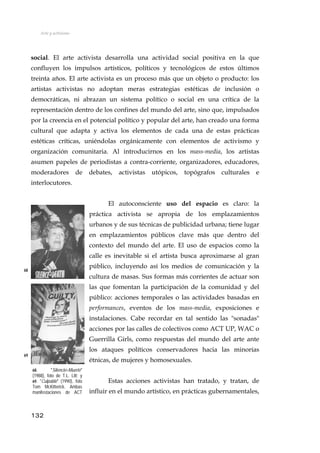 Arte y activismo
social. El arte activista desarrolla una actividad social positiva en la que
confluyen los impulsos artísticos, políticos y tecnológicos de estos últimos
treinta años. El arte activista es un proceso más que un objeto o producto: los
artistas activistas no adoptan meras estrategias estéticas de inclusión o
democráticas, ni abrazan un sistema político o social en una crítica de la
representación dentro de los confines del mundo del arte, sino que, impulsados
por la creencia en el potencial político y popular del arte, han creado una forma
cultural que adapta y activa los elementos de cada una de estas prácticas
estéticas críticas, uniéndolas orgánicamente con elementos de activismo y
organización comunitaria. Al introducirnos en los mass-media, los artistas
asumen papeles de periodistas a contra-corriente, organizadores, educadores,
moderadores de debates, activistas utópicos, topógrafos culturales e
interlocutores.
El autoconsciente uso del espacio es claro: la
práctica activista se apropia de los emplazamientos
urbanos y de sus técnicas de publicidad urbana; tiene lugar
en emplazamientos públicos clave más que dentro del
contexto del mundo del arte. El uso de espacios como la
calle es inevitable si el artista busca aproximarse al gran
público, incluyendo así los medios de comunicación y la
cultura de masas. Sus formas más corrientes de actuar son
las que fomentan la participación de la comunidad y del
público: acciones temporales o las actividades basadas en
performances, eventos de los mass-media, exposiciones e
instalaciones. Cabe recordar en tal sentido las "sonadas"
acciones por las calles de colectivos como ACT UP, WAC o
Guerrilla Girls, como respuestas del mundo del arte ante
los ataques políticos conservadores hacia las minorías
étnicas, de mujeres y homosexuales.
68
69
68. "Silencio=Muerte"
(1988), foto de T.L. Litt; y
69. "Culpable" (1990), foto
Tom McKitterick. Ambas
manifestaciones de ACT
Estas acciones activistas han tratado, y tratan, de
influir en el mundo artístico, en prácticas gubernamentales,
132
 