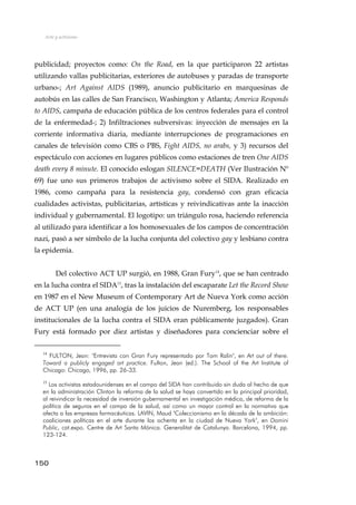 Arte y activismo
publicidad; proyectos como: On the Road, en la que participaron 22 artistas
utilizando vallas publicitarias, exteriores de autobuses y paradas de transporte
urbano-; Art Against AIDS (1989), anuncio publicitario en marquesinas de
autobús en las calles de San Francisco, Washington y Atlanta; America Responds
to AIDS, campaña de educación pública de los centros federales para el control
de la enfermedad-; 2) Infiltraciones subversivas: inyección de mensajes en la
corriente informativa diaria, mediante interrupciones de programaciones en
canales de televisión como CBS o PBS, Fight AIDS, no arabs, y 3) recursos del
espectáculo con acciones en lugares públicos como estaciones de tren One AIDS
death every 8 minute. El conocido eslogan SILENCE=DEATH (Ver Ilustración Nº
69) fue uno sus primeros trabajos de activismo sobre el SIDA. Realizado en
1986, como campaña para la resistencia gay, condensó con gran eficacia
cualidades activistas, publicitarias, artísticas y reivindicativas ante la inacción
individual y gubernamental. El logotipo: un triángulo rosa, haciendo referencia
al utilizado para identificar a los homosexuales de los campos de concentración
nazi, pasó a ser símbolo de la lucha conjunta del colectivo gay y lesbiano contra
la epidemia.
Del colectivo ACT UP surgió, en 1988, Gran Fury14
, que se han centrado
en la lucha contra el SIDA15
, tras la instalación del escaparate Let the Record Show
en 1987 en el New Museum of Contemporary Art de Nueva York como acción
de ACT UP (en una analogía de los juicios de Nuremberg, los responsables
institucionales de la lucha contra el SIDA eran públicamente juzgados). Gran
Fury está formado por diez artistas y diseñadores para concienciar sobre el
14
FULTON, Jean: "Entrevista con Gran Fury representado por Tom Ralin", en Art out of there.
Toward a publicly engaged art practice. Fulton, Jean (ed.). The School of the Art Institute of
Chicago: Chicago, 1996, pp. 26-33.
15
Los activistas estadounidenses en el campo del SIDA han contribuido sin duda al hecho de que
en la administración Clinton la reforma de la salud se haya convertido en la principal prioridad,
al reivindicar la necesidad de inversión gubernamental en investigación médica, de reforma de la
política de seguros en el campo de la salud, así como un mayor control en la normativa que
afecta a las empresas farmacéuticas. LAVIN, Maud "Coleccionismo en la década de la ambición:
coaliciones políticas en el arte durante los ochenta en la ciudad de Nueva York", en Domini
Public, cat.expo. Centre de Art Santa Mónica. Generalitat de Catalunya. Barcelona, 1994, pp.
123-124.
150
 
