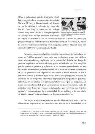 Arte y activismo
SIDA, la industria de salud y la difusión oficial.
Entre sus miembros se encuentran los artistas
Marlene McCarty y Donald Moffet, el director
de cine Tom Kalin y el realizador de vídeos John
Lindell. Gran Fury es conocido por trabajos
como Kissing doesn't kill en el transporte público
de Chicago; Read my lips, campaña publicitaria
en carteles y camisetas; o Men use condoms or beat it en la Bienal de Venecia; el
proyecto televisivo Red hot & blue de difusión nacional en la cadena ABC o Love
for sale, free condoms inside también en el escaparate del New Museum junto con
el colectivo PONY (Prostitutes of New York).
77
Read my lips (1988-90), Gran Fury.
Campaña publicitaria difundida en carteleras,
anuncios de transportes públicos, camisetas,
chapas y adhesivos.
Para estos colectivos, el público constituye un conjunto de individuos, no
como un "público general", pues tanto sus productores como sus públicos
directos han estado muy implicados con la enfermedad. Bajo la idea de que lo
personal es político: las lamentaciones y quejas individuales han sido recogidas
por las protestas políticas y colectivas, y las acciones generalmente se han
focalizado, intencionada y concretamente, en la mala actuación en la crisis del
SIDA de personalidades específicas, incidentes y bases técnicas de casos
judiciales clínicos y farmacéuticos reales. Desde esta perspectiva activista, la
ineficacia de los programas educativos de prevención por parte del gobierno,
sobre todo en sus inicios, y el temor general provocado por las campañas, así
como su poca efectividad, puso de manifiesto su desconocimiento, fruto de
actitudes procedentes de visiones privilegiadas que concebían un "público
general", y no conscientes de la especifidad de los públicos a los que atañe
dicha enfermedad16
; asi como la carencia de programas efectivos.
Con mayor acierto, la respuesta de los colectivos activistas a esta crisis ha
afrontado su singularidad, así como las consecuencias de la enfermedad y los
16
ZITA GROBER, Jan: "AIDS: Public Issues, Public Art", pp.6-9, y KNAFO, Robert: "Taking it to the
Street: Public Art and AIDS", pp.4-5; ambas en el monográfico de Public Art Fund sobre el SIDA:
AIDS, Public Art Issues (The Public Art Fund Inc.: New York, 1992).
151
 