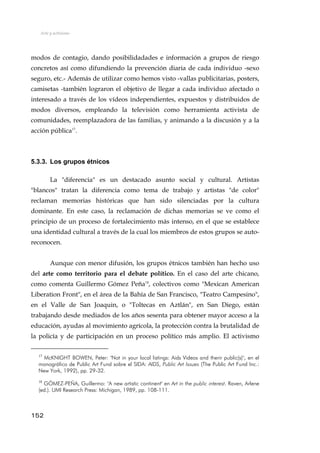 Arte y activismo
modos de contagio, dando posibilidadades e información a grupos de riesgo
concretos así como difundiendo la prevención diaria de cada individuo -sexo
seguro, etc.- Además de utilizar como hemos visto -vallas publicitarias, posters,
camisetas -también lograron el objetivo de llegar a cada individuo afectado o
interesado a través de los vídeos independientes, expuestos y distribuidos de
modos diversos, empleando la televisión como herramienta activista de
comunidades, reemplazadora de las familias, y animando a la discusión y a la
acción pública17
.
5.3.3. Los grupos étnicos
La "diferencia" es un destacado asunto social y cultural. Artistas
"blancos" tratan la diferencia como tema de trabajo y artistas "de color"
reclaman memorias históricas que han sido silenciadas por la cultura
dominante. En este caso, la reclamación de dichas memorias se ve como el
principio de un proceso de fortalecimiento más intenso, en el que se establece
una identidad cultural a través de la cual los miembros de estos grupos se auto-
reconocen.
Aunque con menor difusión, los grupos étnicos también han hecho uso
del arte como territorio para el debate político. En el caso del arte chicano,
como comenta Guillermo Gómez Peña18
, colectivos como "Mexican American
Liberation Front", en el área de la Bahía de San Francisco, "Teatro Campesino",
en el Valle de San Joaquin, o "Toltecas en Aztlán", en San Diego, están
trabajando desde mediados de los años sesenta para obtener mayor acceso a la
educación, ayudas al movimiento agrícola, la protección contra la brutalidad de
la policía y de participación en un proceso político más amplio. El activismo
17
McKNIGHT BOWEN, Peter: "Not in your local listings: Aids Videos and therir public(s)", en el
monográfico de Public Art Fund sobre el SIDA: AIDS, Public Art Issues (The Public Art Fund Inc.:
New York, 1992), pp. 29-32.
18
GÓMEZ-PEÑA, Guillermo: "A new artistic continent" en Art in the public interest. Raven, Arlene
(ed.). UMI Research Press: Michigan, 1989, pp. 108-111.
152
 