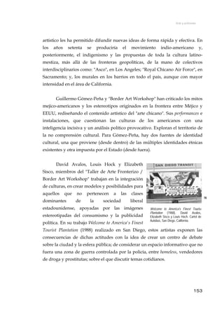 Arte y activismo
artístico les ha permitido difundir nuevas ideas de forma rápida y efectiva. En
los años setenta se produciría el movimiento indio-americano y,
posteriormente, el indigenismo y las propuestas de toda la cultura latino-
mestiza, más allá de las fronteras geopolíticas, de la mano de colectivos
interdisciplinarios como: "Asco", en Los Angeles; "Royal Chicano Air Force", en
Sacramento; y, los murales en los barrios en todo el país, aunque con mayor
intensidad en el área de California.
Guillermo Gómez-Peña y "Border Art Workshop" han criticado los mitos
mejico-americanos y los estereotipos originados en la frontera entre Méjico y
EEUU, rediseñando el contenido artístico del "arte chicano". Sus performances e
instalaciones, que cuestionan las culturas de los americanos con una
inteligencia incisiva y un análisis político provocativo. Exploran el territorio de
la no comprensión cultural. Para Gómez-Peña, hay dos fuentes de identidad
cultural, una que proviene (desde dentro) de las múltiples identidades étnicas
existentes y otra impuesta por el Estado (desde fuera).
David Avalos, Louis Hock y Elizabeth
Sisco, miembros del "Taller de Arte Fronterizo /
Border Art Workshop" trabajan en la integración
de culturas, en crear modelos y posibilidades para
aquellos que no pertenecen a las clases
dominantes de la sociedad liberal
estadounidense, apoyadas por las imágenes
estereotipadas del consumismo y la publicidad
política. En su trabajo Welcome to America's Finest
Tourist Plantation (1988) realizado en San Diego, estos artistas exponen las
consecuencias de dichas actitudes con la idea de crear un centro de debate
sobre la ciudad y la esfera pública; de considerar un espacio informativo que no
fuera una zona de guerra controlada por la policía, entre homeless, vendedores
de droga y prostitutas; sobre el que discutir temas cotidianos.
78
Welcome to America's Finest Tourist
Plantation (1988), David Avalos,
Elizabeth Sisco y Louis Hoch. Cartel de
Autobús, San Diego, California.
153
 