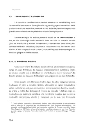 Arte y activismo
5.4. TRABAJOS DE COLABORACIÓN
Las iniciativas de colaboración artística muestran las necesidades y obras
de comunidades concretas. Se emplean las reglas del grupo o comunidad social
y cultural en el que trabajaban; como es el caso de las exposiciones organizadas
por el colectivo artístico Group Material en barrios neoyorquinos.
En estos trabajos, los artistas ponen el énfasis en ser comunicadores; el
arte, en este voraz capitalismo neoliberal, sirve para que las minorías sociales
("los no escuchados") puedan manifestarse y comunicarse entre ellos; para
construir memorias colectivas y exponerlas a la comunidad o para ambas cosas
a la vez. Como se aprecia en los ochenta, dichos trabajos se definen más por sus
métodos que por su forma artística.
5.4.1. El movimiento muralista
Como nuevo tipo de pintura mural exterior, el movimiento muralista
surgió en áreas deprimidas de ciudades estadounidenses y europeas a finales
de los años sesenta, y en la década de los setenta tuvo su mayor esplendor19
. En
Estados Unidos, las ciudades de Chicago y Los Angeles son las más destacadas.
Estos murales son diferentes de otros tipos de arte e imágenes también
localizadas en calles y espacios públicos, tales como los signos comerciales o
vallas publicitarias, estatuas, monumentos conmemorativos, fuentes, murales
de artista y graffiti. Les distingue el proceso de consulta y diálogo entre sus
realizadores, su audiencia inmediata y la experiencia colectiva que supone su
realización (concepción, diseño y ejecución) en la que, con frecuencia,
19
Como comenta Judith Baca, el muralismo también había sido importante en los años treinta
con su afiliación al comunismo en los programas del "Work Progress Administration". Esta
conocida muralista se declara influida por importantes muralistas de Chicago como John Weber,
Mark Rogovin o Bill Walker así como la tradición muralista mejicana. Art out there. Toward a
publicly engaged art practice. Fulton, Jean (ed.). The Art Institute of Chicago: Chicago, 1996, pp.
14-25.
154
 