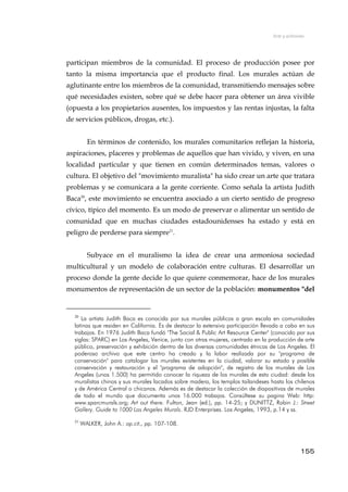 Arte y activismo
participan miembros de la comunidad. El proceso de producción posee por
tanto la misma importancia que el producto final. Los murales actúan de
aglutinante entre los miembros de la comunidad, transmitiendo mensajes sobre
qué necesidades existen, sobre qué se debe hacer para obtener un área vivible
(opuesta a los propietarios ausentes, los impuestos y las rentas injustas, la falta
de servicios públicos, drogas, etc.).
En términos de contenido, los murales comunitarios reflejan la historia,
aspiraciones, placeres y problemas de aquellos que han vivido, y viven, en una
localidad particular y que tienen en común determinados temas, valores o
cultura. El objetivo del "movimiento muralista" ha sido crear un arte que tratara
problemas y se comunicara a la gente corriente. Como señala la artista Judith
Baca20
, este movimiento se encuentra asociado a un cierto sentido de progreso
cívico, típico del momento. Es un modo de preservar o alimentar un sentido de
comunidad que en muchas ciudades estadounidenses ha estado y está en
peligro de perderse para siempre21
.
Subyace en el muralismo la idea de crear una armoniosa sociedad
multicultural y un modelo de colaboración entre culturas. El desarrollar un
proceso donde la gente decide lo que quiere conmemorar, hace de los murales
monumentos de representación de un sector de la población: monumentos "del
20
La artista Judith Baca es conocida por sus murales públicos a gran escala en comunidades
latinas que residen en California. Es de destacar la extensiva participación llevada a cabo en sus
trabajos. En 1976 Judith Baca fundó "The Social & Public Art Resource Center" (conocido por sus
siglas: SPARC) en Los Angeles, Venice, junto con otras mujeres, centrado en la producción de arte
público, preservación y exhibición dentro de las diversas comunidades étnicas de Los Angeles. El
poderoso archivo que este centro ha creado y la labor realizada por su "programa de
conservación" para catalogar los murales existentes en la ciudad, valorar su estado y posible
conservación y restauración y el "programa de adopción", de registro de los murales de Los
Angeles (unos 1.500) ha permitido conocer la riqueza de los murales de esta ciudad: desde los
muralistas chinos y sus murales lacados sobre madera, los templos tailandeses hasta los chilenos
y de América Central o chicanos. Además es de destacar la colección de diapositivas de murales
de todo el mundo que documenta unos 16.000 trabajos. Consúltese su pagina Web: http:
www.sparcmurals.org; Art out there. Fulton, Jean (ed.), pp. 14-25; y DUNITTZ, Robin J.: Street
Gallery. Guide to 1000 Los Angeles Murals. RJD Enterprises. Los Angeles, 1993, p.14 y ss.
21
WALKER, John A.: op.cit., pp. 107-108.
155
 