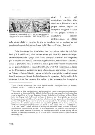 Arte y activismo
otro". A través del
movimiento muralista, afro-
americanos, hispanos y otros
grupos étnicos logran así
incorporar imágenes e ideas
de sus propias culturas al
vocabulario artístico
contemporáneo. La estética
culta desarrollada en escuelas de arte se mezclaba con las estéticas de sus
propias culturas (trabajos como los de Judith Baca en Ghettos y barrios)22
.
79
Panel del The Great Wall Mural of L. A. (1976-1983) que representa el
desarrollo de los barrios residenciales. Judith Baca y SPARC. Los
Angeles
Cabe destacar en esta línea la obra más conocida de Judith Baca: el Great
Wall of L.A. (1976-1983). Este enorme mural (de unos 800 metros de largo),
inicialmente titulado Tujunga Wash Mural: History of California23
, está compuesto
por 41 escenas que narran, casi cinematográficamente, la historia de California,
desde la prehistoria hasta el momento actual, pero no la versión oficial sino la
de los que participaron es su construcción. The Great Wall comienza en la época
de los Dinosaurios; rápidamente pasa a las primeras migraciones procedentes
de Asia en el Primer Milenio y desde ahí aborda su propósito principal: contar
los diferentes episodios de las batallas entre la represión y la liberación de la
minorías étnicas, las mujeres, los judíos, y los homosexuales. Refugiados
22
(Q.v.) KNIGHT, Christopher: "Not just an exercise in futility", Los Angeles Times (Los Angeles).
Calendar, Sunday, 23.10.1994, pp. 4-5 y p. 87.
23
Su nombre se debe a su localización: en Tujunga Wash, conducto para tratamiento de aguas,
perteneciente al Sistema de Fluidos del Valle de San Fernando, que nutre al río Los Angeles. Este
mural es paralelo a la Avenida Coldwater Canyon, desde Burbank Boulevard a Oxnard Street
(entre Van Nuys y North Hollywood). Un lugar de desecho, feo y desangelado, que atraviesa
barriadas de clase media. El mural fue pintado colectivamente por grupos de muralistas dirigidos
por la artista Judith Baca; mayoritariamente jóvenes, procedentes de variadas comunidades -
participaron 187 artistas cuyos nombres se encuentran grabados en el muro, junto a las
entidades que lo apoyaron y financiaron-. Se realizó en cinco etapas entre 1976 y 1983 (1976,
1978, 1980, 1981, y 1983). La artista se encargó de obtener los fondos así como los medios
para realizarlo. Estilísticamente en 1980, el mural experimenta una profunda variación respecto
de las dos etapas anteriores que hablan con una elocuencia visual de arte popular, las tres
restantes, con efectos volumétricos, son un montaje gráfico altamente sofisticado bañado de una
sensibilidad Pop.
156
 