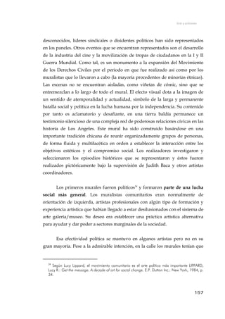 Arte y activismo
desconocidos, líderes sindicales o disidentes políticos han sido representados
en los paneles. Otros eventos que se encuentran representados son el desarrollo
de la industria del cine y la movilización de tropas de ciudadanos en la I y II
Guerra Mundial. Como tal, es un monumento a la expansión del Movimiento
de los Derechos Civiles por el periodo en que fue realizado así como por los
muralistas que lo llevaron a cabo (la mayoría procedentes de minorías étnicas).
Las escenas no se encuentran aisladas, como viñetas de cómic, sino que se
entremezclan a lo largo de todo el mural. El efecto visual dota a la imagen de
un sentido de atemporalidad y actualidad, símbolo de la larga y permanente
batalla social y política en la lucha humana por la independencia. Su contenido
por tanto es aclamatorio y desafiante, en una tierra baldía permanece un
testimonio silencioso de una compleja red de poderosas relaciones cívicas en las
historia de Los Angeles. Este mural ha sido construido basándose en una
importante tradición chicana de reunir organizadamente grupos de personas,
de forma fluida y multifacética en orden a establecer la interacción entre los
objetivos estéticos y el compromiso social. Los realizadores investigaron y
seleccionaron los episodios históricos que se representaron y éstos fueron
realizados pictóricamente bajo la supervisión de Judith Baca y otros artistas
coordinadores.
Los primeros murales fueron políticos24
y formaron parte de una lucha
social más general. Los muralistas comunitarios eran normalmente de
orientación de izquierda, artistas profesionales con algún tipo de formación y
experiencia artística que habían llegado a estar desilusionados con el sistema de
arte galería/museo. Su deseo era establecer una práctica artística alternativa
para ayudar y dar poder a sectores marginales de la sociedad.
Esa efectividad política se mantuvo en algunos artistas pero no en su
gran mayoría. Pese a la admirable intención, en la calle los murales tenían que
24
Según Lucy Lippard, el movimiento comunitario es el arte político más importante LIPPARD,
Lucy R.: Get the message. A decade of art for social change. E.P. Dutton Inc.: New York, 1984, p.
34.
157
 