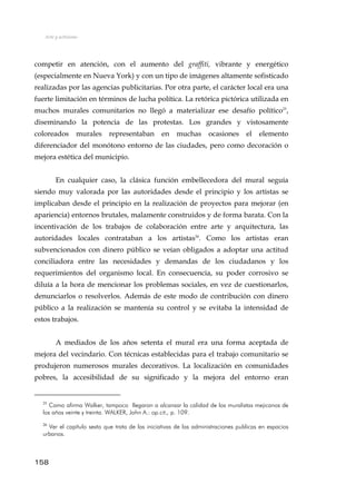 Arte y activismo
competir en atención, con el aumento del graffiti, vibrante y energético
(especialmente en Nueva York) y con un tipo de imágenes altamente sofisticado
realizadas por las agencias publicitarias. Por otra parte, el carácter local era una
fuerte limitación en términos de lucha política. La retórica pictórica utilizada en
muchos murales comunitarios no llegó a materializar ese desafío político25
,
diseminando la potencia de las protestas. Los grandes y vistosamente
coloreados murales representaban en muchas ocasiones el elemento
diferenciador del monótono entorno de las ciudades, pero como decoración o
mejora estética del municipio.
En cualquier caso, la clásica función embellecedora del mural seguía
siendo muy valorada por las autoridades desde el principio y los artistas se
implicaban desde el principio en la realización de proyectos para mejorar (en
apariencia) entornos brutales, malamente construidos y de forma barata. Con la
incentivación de los trabajos de colaboración entre arte y arquitectura, las
autoridades locales contrataban a los artistas26
. Como los artistas eran
subvencionados con dinero público se veían obligados a adoptar una actitud
conciliadora entre las necesidades y demandas de los ciudadanos y los
requerimientos del organismo local. En consecuencia, su poder corrosivo se
diluía a la hora de mencionar los problemas sociales, en vez de cuestionarlos,
denunciarlos o resolverlos. Además de este modo de contribución con dinero
público a la realización se mantenía su control y se evitaba la intensidad de
estos trabajos.
A mediados de los años setenta el mural era una forma aceptada de
mejora del vecindario. Con técnicas establecidas para el trabajo comunitario se
produjeron numerosos murales decorativos. La localización en comunidades
pobres, la accesibilidad de su significado y la mejora del entorno eran
25
Como afirma Walker, tampoco llegaron a alcanzar la calidad de los muralistas mejicanos de
los años veinte y treinta. WALKER, John A.: op.cit., p. 109.
26
Ver el capítulo sexto que trata de las iniciativas de las administraciones publicas en espacios
urbanos.
158
 