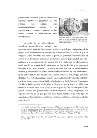 Arte y activismo
justificación suficiente para su financiación
regulada dentro de programas de arte
público. Los trabajos eran
fundamentalmente realistas y sin
implicaciones, -vistosos e inofensivos. Los
temas políticos o controvertidos eran
desestimados.
80
A partir de los años ochenta el
muralismo desarrollará un trabajo crítico
que cuestionará todos los factores que constituyen o influyen en el proceso de la
propia obra: desde el creador, realizador y el mensaje hasta el público al que va
dirigido. Como resultado del acceso al poder de gobiernos conservadores, el
apoyo a las iniciativas muralistas disminuyó. Con la popularidad del foto-
realismo y la neofiguración del mundo del arte –más que las abstracciones
esotéricas de los setenta- la división entre las formas de élite y las populares
llegaron a ser muy difusas. Los temas se centrarán en las enfermedades
sociales, y los murales de barrio se considerarán un tipo de arte comunitario.
(citar como ejemplo los murales de La lucha continúa / The struggle continues
(1985) en Nueva York, realizado por Art makers, Inc (colectivo creado en 1983)27
que trató temas como el Apartheid en Sudáfrica o la Gentrification). El proyecto
The World Wall: A vision of the future without fear, que se inició en 1986 y ha
continuado varios años, es un proyecto mural que viaja, bajo el concepto de paz
global; explora las posibilidades de transformación social, empleando un
espacio movible en el que pueden tener lugar debates entre todo tipo de
especialistas: historiadores, científicos, estrategas militares, visionarios, artistas
o escritores28
.
I welcome myself to a new place (1988), Olivia
Gude & The Chicago Publi Art Group. Chicago.
Mural perteneciente al proyecto "The Roseland
Pulman Mural Project.
27
La lucha continúa/ The struggle continues (1985), está compuesto por 26 murales que
combinan trabajos colectivos e individuales en cuatro edificios alrededor de una plaza en Cower
East Side. COCKCROFT, Eva. "The 'la lucha' murals: making a political art park" en Art in the
public interest. Raven, Arlene (ed.). UMI Research Press: Michigan, 1989, pp. 119-120.
28
(Q.v.) Mapping the terrain. New Genre Public Art. Lacy, Suzanne (ed.). Bay Press: Seattle, 1995,
pp. 286-287.
159
 
