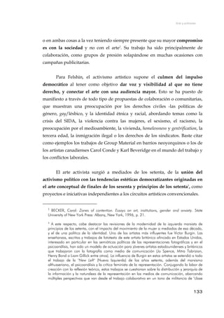 Arte y activismo
o en ambas cosas a la vez teniendo siempre presente que su mayor compromiso
es con la sociedad y no con el arte2
. Su trabajo ha sido principalmente de
colaboración, como grupos de presión solapándose en muchas ocasiones con
campañas publicitarias.
Para Felshin, el activismo artístico supone el culmen del impulso
democrático al tener como objetivo dar voz y visibilidad al que no tiene
derecho, y conectar el arte con una audiencia mayor. Esto se ha puesto de
manifiesto a través de todo tipo de propuestas de colaboración o comunitarias,
que muestran una preocupación por los derechos civiles -las políticas de
género, gay/lésbico, y la identidad étnica y racial, abordando temas como la
crisis del SIDA, la violencia contra las mujeres, el sexismo, el racismo, la
preocupación por el medioambiente, la vivienda, homelessness y gentrification, la
tercera edad, la inmigración ilegal o los derechos de los sindicatos. Baste citar
como ejemplos los trabajos de Group Material en barrios neoyorquinos o los de
los artistas canadienses Carol Conde y Karl Beveridge en el mundo del trabajo y
los conflictos laborales.
El arte activista surgió a mediados de los setenta, de la unión del
activismo político con las tendencias estéticas democratizantes originadas en
el arte conceptual de finales de los sesenta y principios de los setenta3
, como
proyectos e iniciativas independientes a los circuitos artísticos convencionales.
2
BECKER, Carol: Zones of contention. Essays on art, institutions, gender and anxiety. State
University of New York Press: Albany, New York, 1996, p. 21.
3
A este respecto, cabe destacar las revisiones de la modernidad de la izquierda marxista de
principios de los setenta, con el impacto del movimiento de la mujer a mediados de esa década,
y el de una política de la identidad. Uno de los artistas más influyentes fue Victor Burgin. Las
enseñanzas, escritos y trabajos de fototexto de este artista británico afincado en Estados Unidos,
interesado en particular en las semióticas políticas de las representaciones fotográficas y en el
psicoanálisis, han sido un modelo de actuación para jóvenes artistas estadounidenses y británicos
que trabajaron con la fotografía como medio de comunicación (Jo Spence, Mitra Tabrizian,
Henry Bond o Liam Gillick entre otros). La influencia de Burgin en estos artistas se extendió a todo
el trabajo de la "New Left" (Nueva Izquierda) de los años setenta, además del marxismo
althusseriano, el psicoanálisis y la crítica feminista de la representación. Conjugando la labor de
creación con la reflexión teórica, estos trabajos se cuestionan sobre la distribución y jerarquía de
la información y la naturaleza de la representación en los medios de comunicación, abarcando
múltiples perspectivas que van desde el trabajo colaborativo en un tono de militancia de "clase
133
 