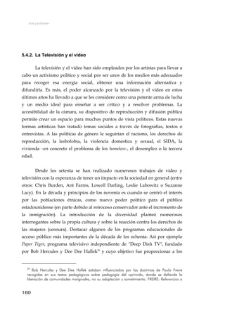 Arte y activismo
5.4.2. La Televisión y el vídeo
La televisión y el vídeo han sido empleados por los artistas para llevar a
cabo un activismo político y social por ser unos de los medios más adecuados
para recoger esa energía social, obtener una información alternativa y
difundirla. Es más, el poder alcanzado por la televisión y el vídeo en estos
últimos años ha llevado a que se les considere como una potente arma de lucha
y un medio ideal para enseñar a ser crítico y a resolver problemas. La
accesibilidad de la cámara, su dispositivo de reproducción y difusión pública
permite crear un espacio para muchos puntos de vista políticos. Estas nuevas
formas artísticas han tratado temas sociales a través de fotografías, textos o
entrevistas. A las políticas de género le seguirían el racismo, los derechos de
reproducción, la lesbofobia, la violencia doméstica y sexual, el SIDA, la
vivienda –en concreto el problema de los homeless-, el desempleo o la tercera
edad.
Desde los setenta se han realizado numerosos trabajos de vídeo y
televisión con la esperanza de tener un impacto en la sociedad en general (entre
otros: Chris Burden, Ant Farms, Lowell Darling, Leslie Labowitz o Suzanne
Lacy). En la década y principios de los noventa es cuando se centró el interés
por las poblaciones étnicas, como nuevo poder político para el público
estadounidense (en parte debido al retroceso conservador ante el incremento de
la inmigración). La introducción de la diversidad planteó numerosos
interrogantes sobre la propia cultura y sobre la reacción contra los derechos de
las mujeres (censura). Destacar algunos de los programas educacionales de
acceso público más importantes de la década de los ochenta: Así por ejemplo
Paper Tiger, programa televisivo independiente de "Deep Dish TV", fundado
por Bob Hercules y Dee Dee Hallek29
y cuyo objetivo fue proporcionar a los
29
Bob Hercules y Dee Dee Hallek estaban influenciados por las doctrinas de Paulo Freire
recogidas en sus textos pedagógicos sobre pedagogía del oprimido, donde se defiende la
liberación de comunidades marginales, no su adaptación y sometimiento. FREIRE: Referencias a
160
 