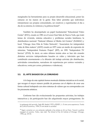Arte y activismo
marginados las herramientas para su propio desarrollo educacional, poner las
cámaras en las manos de la gente. Esta labor permitía que individuos
interpretaran sus propias comunidades, ser creativos y experimentar el día a
día de su entorno, la violencia y la pobreza brutal30
.
También ha desempeñado un papel fundamental "Educational Video
Center" (EVC), creado en 1981 en el Lower East Side de Nueva York, que trató
temas de vivienda, sistema educativo y problemas sociales familiares; la
distribuidora nacional: "National Alliance of Media Art Centers" (NAMAC) y
local: "Chicago Area Film & Video Network"; "Association for independent
video & films makers" (AIVF) creado en 1977 como un medio de expresión de
minorías; "Independent Features Project" (IFP), en 1991 "Independent TV
Service" (ITVS). Es decir, en estos últimos treinta años se han ido creando
distintos servicios independientes basados en vídeo y televisión que han
contribuido enormemente a la difusión del trabajo activista (de distribución,
actividades comunitarias, narradores de experiencias por centros vecinales y
educativos, venta por correo, préstamos o videotecas).
5.5. EL ARTE BASADO EN LA COMUNIDAD
A lo largo de este capítulo hemos mostrado distintas iniciativas en lo social,
que recogen el mayor número posible de personas con el objetivo de crear una
forma cultural trabajando con otros sistemas de valores que no corresponden con
los púramente artísticos.
Conforme han ido evolucionando las propuestas activistas, los trabajos
interactivos y de participación han ido adquiriendo mayor protagonismo. En
la pedagogía del oprimido, Siglo XXI, Madrid 1972 y DEWEY, J.: El arte como experiencia. Fondo
de Cultura Económica, 1994, El arte desde la sociedad.
30
Según comentan en una entrevista realizada a los artistas en Art out there. Toward a publicly
engaged art practice. Fulton, Jean (ed). The School of the Art Institute of Chicago: Chicago,
1996, pp. 34-43.
161
 