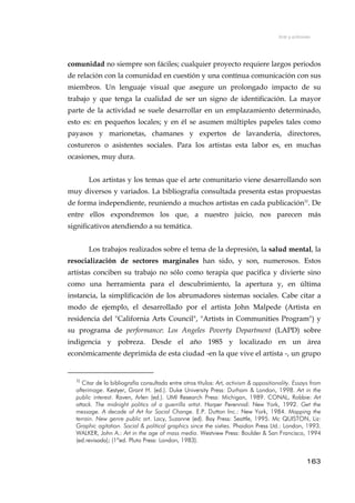 Arte y activismo
comunidad no siempre son fáciles; cualquier proyecto requiere largos periodos
de relación con la comunidad en cuestión y una contínua comunicación con sus
miembros. Un lenguaje visual que asegure un prolongado impacto de su
trabajo y que tenga la cualidad de ser un signo de identificación. La mayor
parte de la actividad se suele desarrollar en un emplazamiento determinado,
esto es: en pequeños locales; y en él se asumen múltiples papeles tales como
payasos y marionetas, chamanes y expertos de lavandería, directores,
costureros o asistentes sociales. Para los artistas esta labor es, en muchas
ocasiones, muy dura.
Los artistas y los temas que el arte comunitario viene desarrollando son
muy diversos y variados. La bibliografía consultada presenta estas propuestas
de forma independiente, reuniendo a muchos artistas en cada publicación32
. De
entre ellos expondremos los que, a nuestro juicio, nos parecen más
significativos atendiendo a su temática.
Los trabajos realizados sobre el tema de la depresión, la salud mental, la
resocialización de sectores marginales han sido, y son, numerosos. Estos
artistas conciben su trabajo no sólo como terapia que pacifica y divierte sino
como una herramienta para el descubrimiento, la apertura y, en última
instancia, la simplificación de los abrumadores sistemas sociales. Cabe citar a
modo de ejemplo, el desarrollado por el artista John Malpede (Artista en
residencia del "California Arts Council", "Artists in Communities Program") y
su programa de performance: Los Angeles Poverty Department (LAPD) sobre
indigencia y pobreza. Desde el año 1985 y localizado en un área
económicamente deprimida de esta ciudad -en la que vive el artista -, un grupo
32
Citar de la bibliografía consultada entre otros títulos: Art, activism & oppositionality. Essays from
afterimage. Kestyer, Grant H. (ed.). Duke University Press: Durham & London, 1998. Art in the
public interest. Raven, Arlen (ed.). UMI Research Press: Michigan, 1989. CONAL, Robbie: Art
attack. The midnight politics of a guerrilla artist. Harper Perennial: New York, 1992. Get the
message. A decade of Art for Social Change. E.P. Dutton Inc.: New York, 1984. Mapping the
terrain. New genre public art. Lacy, Suzanne (ed). Bay Press: Seattle, 1995. Mc QUISTON, Liz:
Graphic agitation. Social & political graphics since the sixties. Phaidon Press Ltd.: London, 1993.
WALKER, John A.: Art in the age of mass media. Westview Press: Boulder & San Francisco, 1994
(ed.revisada); (1ªed. Pluto Press: London, 1983).
163
 