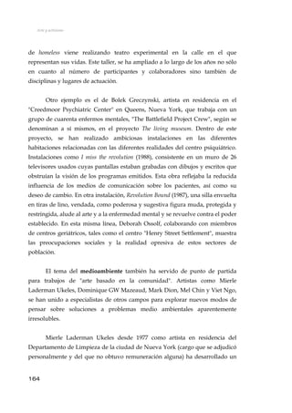 Arte y activismo
de homeless viene realizando teatro experimental en la calle en el que
representan sus vidas. Este taller, se ha ampliado a lo largo de los años no sólo
en cuanto al número de participantes y colaboradores sino también de
disciplinas y lugares de actuación.
Otro ejemplo es el de Bolek Greczynski, artista en residencia en el
"Creedmoor Psychiatric Center" en Queens, Nueva York, que trabaja con un
grupo de cuarenta enfermos mentales, "The Battlefield Project Crew", según se
denominan a sí mismos, en el proyecto The living museum. Dentro de este
proyecto, se han realizado ambiciosas instalaciones en las diferentes
habitaciones relacionadas con las diferentes realidades del centro psiquiátrico.
Instalaciones como I miss the revolution (1988), consistente en un muro de 26
televisores usados cuyas pantallas estaban grabadas con dibujos y escritos que
obstruían la visión de los programas emitidos. Esta obra reflejaba la reducida
influencia de los medios de comunicación sobre los pacientes, así como su
deseo de cambio. En otra instalación, Revolution Bound (1987), una silla envuelta
en tiras de lino, vendada, como poderosa y sugestiva figura muda, protegida y
restringida, alude al arte y a la enfermedad mental y se revuelve contra el poder
establecido. En esta misma línea, Deborah Ossolf, colaborando con miembros
de centros geriátricos, tales como el centro "Henry Street Settlement", muestra
las preocupaciones sociales y la realidad opresiva de estos sectores de
población.
El tema del medioambiente también ha servido de punto de partida
para trabajos de "arte basado en la comunidad". Artistas como Mierle
Laderman Ukeles, Dominique GW Mazeaud, Mark Dion, Mel Chin y Viet Ngo,
se han unido a especialistas de otros campos para explorar nuevos modos de
pensar sobre soluciones a problemas medio ambientales aparentemente
irresolubles.
Mierle Laderman Ukeles desde 1977 como artista en residencia del
Departamento de Limpieza de la ciudad de Nueva York (cargo que se adjudicó
personalmente y del que no obtuvo remuneración alguna) ha desarrollado un
164
 