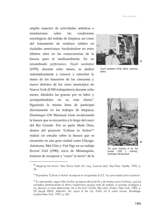 Arte y activismo
amplio espectro de actividades artísticas e
instalaciones sobre las condiciones
sociológicas del trabajo de limpieza así como
del tratamiento de residuos sólidos en
ciudades americanas; focalizándose en estos
últimos años en las consecuencias de la
basura para el medioambiente. En su
renombrado performance, Touch sanitation
(1978), durante ocho meses, se dedicó
sistemáticamente a conocer y estrechar la
mano de los basureros de los cincuenta y
nueve distritos de los cinco municipios de
Nueva York (8.500 trabajadores) durante ocho
meses, dándoles las gracias por su labor y
acompañándoles en su ruta diaria33
.
Siguiendo la misma línea de participar
directamente en los trabajos de limpieza,
Dominique GW Mazeaud viene recolectando
la basura que se encuentra a lo largo del cauce
del Rio Grande. Por su parte Mark Dion,
dentro del proyecto "Culture in Action"34
realizó un estudio sobre la basura que se
encuentra en una gran ciudad como Chicago.
Asimismo, Mel Chin y Viet Ngo en su trabajo
Revival Field (1990), cerca de Minneapolis,
trataron de recuperar y "curar" la tierra35
de la
81
Touch Sanitation (1978), Mierle Laderman
Ukeles.
82
The great cleaning of the Rio
Grande (1987 y continúa),
Dominique GW Mazeaud.
33
Mapping the terrain. New Genre Public Art. Lacy, Suzanne (ed.). Bay Press: Seattle, 1995, p.
56.
34
El proyecto "Culture in Action" se expone en el apartado 6.3.3. "La comunidad como coautora".
35
En este sentido, según Alan Sonfist, se separa del Land Art y de artistas como Smithson, que los
considera pertenecientes al último modernismo porque trata de realizar un proceso ecológico y
no, decorar un área deteriorada. Art in the land. Sonfist, Alan (ed.). Dutton, New York, 1983, p.
93 (apud) MILES, Malcolm: Art, space & the city. Public art & urban futures. Routledge:
London/New York, 1997, p.185.
165
 