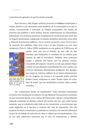 Arte y activismo
contaminación agrícola a la que ha estado sometida.
Kate Ericson y Mel Ziegler realizan proyectos en barrios residenciales o
rurales donde es casi inexistente, para beneficio de la comunidad en la que se
realiza, concienciando y activando su sentido comunitario. Por medio de
anuncios por palabras y otros medios, buscan colaboraciones en comunidades
particulares. Los primeros proyectos consistieron en invitaciones para crear arte
en hogares particulares, empleando el entorno doméstico (privado) como tema
y material de proyectos públicos. Así se crearon proyectos como Travel project,
de anuncios por palabras; Capp street project en San Francisco en una zona
residencial; Parks & Valleys (1991) instalación en una galería de 2.200 trozos de
asfalto, cada uno con el nombre de una calle de San
Francisco que finalmente se instalaría en un edificio para
reunión de todo el vecindario. También otros proyectos
surgen a petición del barrio; son los propios vecinos,
conscientes del impacto visual de un arte que pudiera llegar
a todos, los que plantean la posibilidad de crear carteles con
el fin de solucionar determinados problemas. Por ejemplo,
para atajar la violencia callejera de un barrio afroamericano
de Los Angeles, los vecinos y el conocido artista activista
Robbie Conal, realizaron el cartel "Somos todos un color.
Para de matar" que fue distribuido en bares, calles, centros
vecinales, ...
83
We're all one color. Stop the
killing (1989), Robbie Conal.
Cartel reconciliador de las
bandas de un barrio de
color en Los Angeles.
Las "exposiciones dentro de exposiciones" como actividad comunitaria
en barrios fue iniciada por el colectivo Group Material. Sus proyectos consistían
en una invitación abierta a los vecinos del barrio para exponer. Group Material
pretende cuestionar el elitismo cultural del mundo del arte -que todos hemos
aceptado- que se manifiesta sobre todo en los mecanismos y convenciones que
están implícitos en el discurso y contexto del "arte de exposición". Por ello
propone de forma comunicativa y polémica su renuncia a la creación individual
en pro de un trabajo de selección de obras u objetos por los participantes. Uno
de sus más ambiciosos proyectos fue el ciclo de exposiciones y debates
166
 