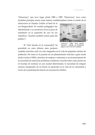 Arte y activismo
"Democracy" que tuvo lugar desde 1988 a 1989. "Democracy" tuvo como
finalidad principal actuar como balance multidisciplinar frente al estado de la
democracia en Estados Unidos al final de la
era Reagan-Bush. Su sentido pedagógico fue
determinante y su conciencia cívica se puso de
manifiesto en la expresión de uno de sus
miembros: "nosotros también somos parte del
público"-.
84
El "Arte basado en la comunidad" ha
permitido en estos últimos años producir
modelos activistas cada vez más integrados en la vida de pequeños núcleos de
población. Por tanto se ha pasado de un planteamiento activista a gran escala
(lucha contra el SIDA, derechos de mujeres o minorías) a un reconocimiento de
la necesidad de solucionar problemas cotidianos concretos tales como puede ser
el reciclaje de residuos en una ciudad determinada, la necesidad de integrar
sectores marginados de un barrio en particular en la vida de la comunidad a
través de la participación directa en un proyecto artístico.
"Democracy", (1988), Group Material.
Exposición realizada con participación
popular en Dia For the Arts Foundation.
167
 