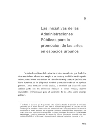 6
Las iniciativas de las
Administraciones
Públicas para la
promoción de las artes
en espacios urbanos
Paralelo al cambio en la localización e intención del arte, que desde los
años sesenta lleva a los artistas a explorar los límites y posibilidades del espacio
urbano, como hemos expuesto en los capítulos cuatro y cinco, se produce una
fuerte expansión de los programas federales y estatales de arte en los espacios
públicos. Desde mediados de esa década, la inversión del Estado en áreas
urbanas junto con los incentivos ofrecidos al sector privado, crearon
inigualables oportunidades para el desarrollo de las artes, como encargo
público1
.
1
De todos es conocido que la publicidad y los incentivos fiscales de exención de impuestos
generados por el dinero destinado a las artes ha ayudado al surgimiento de un nuevo tipo de
mecenazgo de empresas o instituciones más o menos oficiales. Aunque no se sabe con exactitud
la cantidad de dinero destinada por las grandes compañías norteamericanas para apoyar a las
artes, la iniciativa privada financia casi todos los gastos de museos, la organización de grandes
exposiciones y muchos programas de renovación urbana. Apreciación apuntada por Juan
Antonio RAMÍREZ en su libro: Arte y arquitectura en la época del capitalismo triunfante, p. 53.
169
 