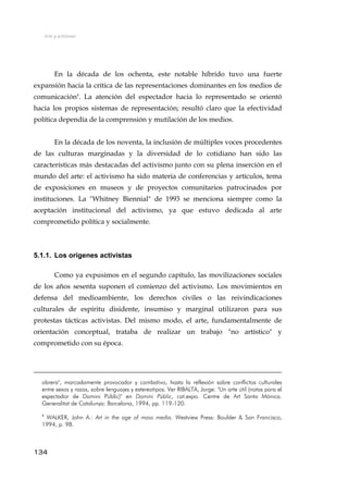 Arte y activismo
En la década de los ochenta, este notable híbrido tuvo una fuerte
expansión hacia la crítica de las representaciones dominantes en los medios de
comunicación4
. La atención del espectador hacia lo representado se orientó
hacia los propios sistemas de representación; resultó claro que la efectividad
política dependía de la comprensión y mutilación de los medios.
En la década de los noventa, la inclusión de múltiples voces procedentes
de las culturas marginadas y la diversidad de lo cotidiano han sido las
características más destacadas del activismo junto con su plena inserción en el
mundo del arte: el activismo ha sido materia de conferencias y artículos, tema
de exposiciones en museos y de proyectos comunitarios patrocinados por
instituciones. La "Whitney Biennial" de 1993 se menciona siempre como la
aceptación institucional del activismo, ya que estuvo dedicada al arte
comprometido política y socialmente.
5.1.1. Los orígenes activistas
Como ya expusimos en el segundo capítulo, las movilizaciones sociales
de los años sesenta suponen el comienzo del activismo. Los movimientos en
defensa del medioambiente, los derechos civiles o las reivindicaciones
culturales de espíritu disidente, insumiso y marginal utilizaron para sus
protestas tácticas activistas. Del mismo modo, el arte, fundamentalmente de
orientación conceptual, trataba de realizar un trabajo "no artístico" y
comprometido con su época.
obrera", marcadamente provocador y combativo, hasta la reflexión sobre conflictos culturales
entre sexos y razas, sobre lenguajes y estereotipos. Ver RIBALTA, Jorge: "Un arte útil (notas para el
espectador de Domini Públic)" en Domini Públic, cat.expo. Centre de Art Santa Mónica.
Generalitat de Catalunya: Barcelona, 1994, pp. 119-120.
4
WALKER, John A.: Art in the age of mass media. Westview Press: Boulder & San Francisco,
1994, p. 98.
134
 