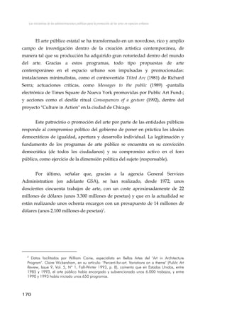 Las iniciativas de las administraciones públicas para la promoción de las artes en espacios urbanos
El arte público estatal se ha transformado en un novedoso, rico y amplio
campo de investigación dentro de la creación artística contemporánea, de
manera tal que su producción ha adquirido gran notoriedad dentro del mundo
del arte. Gracias a estos programas, todo tipo propuestas de arte
contemporáneo en el espacio urbano son impulsadas y promocionadas:
instalaciones minimalistas, como el controvertido Tilted Arc (1981) de Richard
Serra; actuaciones críticas, como Messages to the public (1989) -pantalla
electrónica de Times Square de Nueva York promovidas por Public Art Fund-;
y acciones como el desfile ritual Consequences of a gesture (1992), dentro del
proyecto "Culture in Action" en la ciudad de Chicago.
Este patrocinio o promoción del arte por parte de las entidades públicas
responde al compromiso político del gobierno de poner en práctica los ideales
democráticos de igualdad, apertura y desarrollo individual. La legitimación y
fundamento de los programas de arte público se encuentra en su convicción
democrática (de todos los ciudadanos) y su compromiso activo en el foro
público, como ejercicio de la dimensión política del sujeto (responsable).
Por último, señalar que, gracias a la agencia General Services
Administration (en adelante GSA), se han realizado, desde 1972, unos
doscientos cincuenta trabajos de arte, con un coste aproximadamente de 22
millones de dólares (unos 3.300 millones de pesetas) y que en la actualidad se
están realizando unos ochenta encargos con un presupuesto de 14 millones de
dólares (unos 2.100 millones de pesetas)2
.
2
Datos facilitados por William Caine, especialista en Bellas Artes del "Art in Architecture
Program". Claire Wickersham, en su artículo: "Percent-for-art. Variations on a theme" (Public Art
Review, Issue 9, Vol. 5, Nº 1, Fall-Winter 1993, p. 8), comenta que en Estados Unidos, entre
1985 y 1993, el arte público había encargado y subvencionado unos 6.000 trabajos, y entre
1990 y 1993 había iniciado unos 650 programas.
170
 