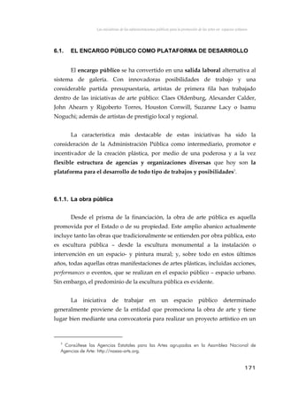 Las iniciativas de las administraciones públicas para la promoción de las artes en espacios urbanos
6.1. EL ENCARGO PÚBLICO COMO PLATAFORMA DE DESARROLLO
El encargo público se ha convertido en una salida laboral alternativa al
sistema de galería. Con innovadoras posibilidades de trabajo y una
considerable partida presupuestaria, artistas de primera fila han trabajado
dentro de las iniciativas de arte público: Claes Oldenburg, Alexander Calder,
John Ahearn y Rigoberto Torres, Houston Conwill, Suzanne Lacy o Isamu
Noguchi; además de artistas de prestigio local y regional.
La característica más destacable de estas iniciativas ha sido la
consideración de la Administración Pública como intermediario, promotor e
incentivador de la creación plástica, por medio de una poderosa y a la vez
flexible estructura de agencias y organizaciones diversas que hoy son la
plataforma para el desarrollo de todo tipo de trabajos y posibilidades3
.
6.1.1. La obra pública
Desde el prisma de la financiación, la obra de arte pública es aquella
promovida por el Estado o de su propiedad. Este amplio abanico actualmente
incluye tanto las obras que tradicionalmente se entienden por obra pública, esto
es escultura pública – desde la escultura monumental a la instalación o
intervención en un espacio- y pintura mural; y, sobre todo en estos últimos
años, todas aquellas otras manifestaciones de artes plásticas, incluidas acciones,
performances o eventos, que se realizan en el espacio público – espacio urbano.
Sin embargo, el predominio de la escultura pública es evidente.
La iniciativa de trabajar en un espacio público determinado
generalmente proviene de la entidad que promociona la obra de arte y tiene
lugar bien mediante una convocatoria para realizar un proyecto artístico en un
3
Consúltese las Agencias Estatales para las Artes agrupadas en la Asamblea Nacional de
Agencias de Arte: http://nasaa-arts.org.
171
 