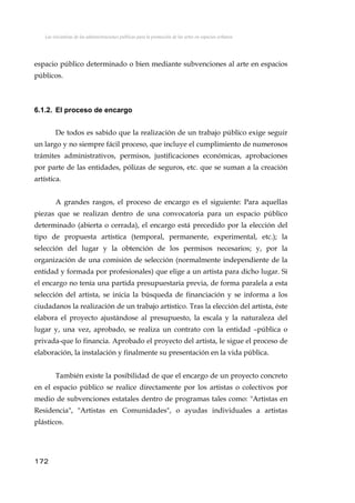 Las iniciativas de las administraciones públicas para la promoción de las artes en espacios urbanos
espacio público determinado o bien mediante subvenciones al arte en espacios
públicos.
6.1.2. El proceso de encargo
De todos es sabido que la realización de un trabajo público exige seguir
un largo y no siempre fácil proceso, que incluye el cumplimiento de numerosos
trámites administrativos, permisos, justificaciones económicas, aprobaciones
por parte de las entidades, pólizas de seguros, etc. que se suman a la creación
artística.
A grandes rasgos, el proceso de encargo es el siguiente: Para aquellas
piezas que se realizan dentro de una convocatoria para un espacio público
determinado (abierta o cerrada), el encargo está precedido por la elección del
tipo de propuesta artística (temporal, permanente, experimental, etc.); la
selección del lugar y la obtención de los permisos necesarios; y, por la
organización de una comisión de selección (normalmente independiente de la
entidad y formada por profesionales) que elige a un artista para dicho lugar. Si
el encargo no tenía una partida presupuestaria previa, de forma paralela a esta
selección del artista, se inicia la búsqueda de financiación y se informa a los
ciudadanos la realización de un trabajo artístico. Tras la elección del artista, éste
elabora el proyecto ajustándose al presupuesto, la escala y la naturaleza del
lugar y, una vez, aprobado, se realiza un contrato con la entidad –pública o
privada-que lo financia. Aprobado el proyecto del artista, le sigue el proceso de
elaboración, la instalación y finalmente su presentación en la vida pública.
También existe la posibilidad de que el encargo de un proyecto concreto
en el espacio público se realice directamente por los artistas o colectivos por
medio de subvenciones estatales dentro de programas tales como: "Artistas en
Residencia", "Artistas en Comunidades", o ayudas individuales a artistas
plásticos.
172
 