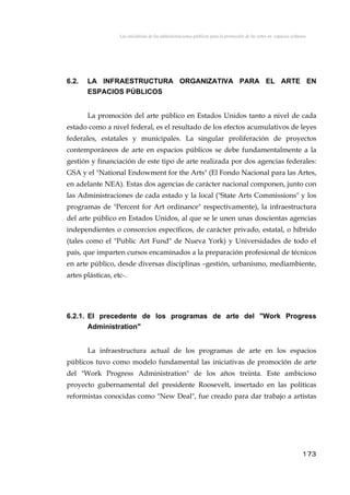 Las iniciativas de las administraciones públicas para la promoción de las artes en espacios urbanos
6.2. LA INFRAESTRUCTURA ORGANIZATIVA PARA EL ARTE EN
ESPACIOS PÚBLICOS
La promoción del arte público en Estados Unidos tanto a nivel de cada
estado como a nivel federal, es el resultado de los efectos acumulativos de leyes
federales, estatales y municipales. La singular proliferación de proyectos
contemporáneos de arte en espacios públicos se debe fundamentalmente a la
gestión y financiación de este tipo de arte realizada por dos agencias federales:
GSA y el "National Endowment for the Arts" (El Fondo Nacional para las Artes,
en adelante NEA). Estas dos agencias de carácter nacional componen, junto con
las Administraciones de cada estado y la local ("State Arts Commissions" y los
programas de "Percent for Art ordinance" respectívamente), la infraestructura
del arte público en Estados Unidos, al que se le unen unas doscientas agencias
independientes o consorcios específicos, de carácter privado, estatal, o híbrido
(tales como el "Public Art Fund" de Nueva York) y Universidades de todo el
país, que imparten cursos encaminados a la preparación profesional de técnicos
en arte público, desde diversas disciplinas –gestión, urbanismo, mediambiente,
artes plásticas, etc-.
6.2.1. El precedente de los programas de arte del "Work Progress
Administration"
La infraestructura actual de los programas de arte en los espacios
públicos tuvo como modelo fundamental las iniciativas de promoción de arte
del "Work Progress Administration" de los años treinta. Este ambicioso
proyecto gubernamental del presidente Roosevelt, insertado en las políticas
reformistas conocidas como "New Deal", fue creado para dar trabajo a artistas
173
 