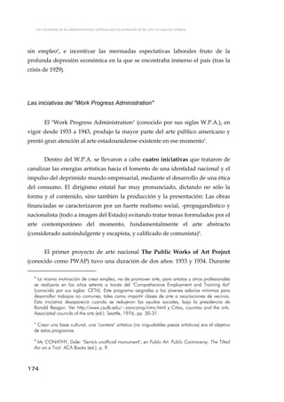 Las iniciativas de las administraciones públicas para la promoción de las artes en espacios urbanos
sin empleo4
, e incentivar las mermadas espectativas laborales fruto de la
profunda depresión económica en la que se encontraba inmerso el país (tras la
crisis de 1929).
Las iniciativas del "Work Progress Administration"
El "Work Progress Administration" (conocido por sus siglas W.P.A.), en
vigor desde 1933 a 1943, produjo la mayor parte del arte público americano y
prestó gran atención al arte estadounidense existente en ese momento5
.
Dentro del W.P.A. se llevaron a cabo cuatro iniciativas que trataron de
canalizar las energías artísticas hacia el fomento de una identidad nacional y el
impulso del deprimido mundo empresarial, mediante el desarrollo de una ética
del consumo. El dirigismo estatal fue muy pronunciado, dictando no sólo la
forma y el contenido, sino también la producción y la presentación: Las obras
financiadas se caracterizaron por un fuerte realismo social, -propagandístico y
nacionalista (todo a imagen del Estado) evitando tratar temas formulados por el
arte contemporáneo del momento, fundamentalmente el arte abstracto
(considerado autoindulgente y escapista, y calificado de comunista)6
.
El primer proyecto de arte nacional The Public Works of Art Project
(conocido como PWAP) tuvo una duración de dos años: 1933 y 1934. Durante
4
La misma motivación de crear empleo, no de promover arte, para artistas y otros profesionales
se realizaría en los años setenta a través del "Comprehensive Employment and Training Act"
(conocido por sus siglas: CETA). Este programa asignaba a los jóvenes salarios mínimos para
desarrollar trabajos no comunes, tales como impartir clases de arte a asociaciones de vecinos.
Esta iniciativa desapareció cuando se redujeron las ayudas sociales, bajo la presidencia de
Ronald Reagan. Ver http://www.csulb.edu/~jvancamp/intro.html y Cities, counties and the arts.
Associated councils of the arts (ed.). Seattle, 1976, pp. 30-31.
5
Crear una base cultural, una "cantera" artística (no inigualables piezas artísticas) era el objetivo
de estos programas.
6
Mc CONATHY, Dale: "Serra's unofficial monument", en Public Art. Public Controversy. The Tilted
Arc on a Trial. ACA Books (ed.), p. 9.
174
 