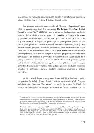 Las iniciativas de las administraciones públicas para la promoción de las artes en espacios urbanos
este periodo se realizaron principalmente murales y esculturas en edificios y
plazas públicas. Este proyecto se dividió en dos categorías:
La primera categoría corresponde al "Treasury Department" para
edificios federales, que tuvo dos programas: The Treasury Relief Art Project
(conocido como TRAP) (1935-38) cuyo objetivo era la decoración, mediante
relieves, de los edificios más antiguos; y La Sección de Pintura y Escultura
(1934-1943)7
, conocida como "The Section", que puso en marcha el concepto,
hoy tan en boga, de asignar un porcentaje del presupuesto general de una
construcción pública a la financiación del arte nacional (Percent for Art). "The
Section" creó un programa por el que se destinaba aproximadamente un 1% del
coste total de los edificios federales a la decoración artística utilizando trabajos
contemporáneos8
. Esta medida aseguraba que una proporción del coste de la
construcción de edificios y proyectos medioambientales fuera dedicado a
encargos artísticos -y artesanos-. A su vez "The Section" fue la primera agencia
del gobierno estadounidense que gestionó artes plásticas como encargos
concretos de esculturas y murales para edificios públicos mediante concursos
abiertos –y anónimos- (aunque también existieran encargos a artistas
concretos).
A diferencia de los otros programas de arte del "New Deal", de creación
de puestos de trabajo (como el anteriormente comentado Work Progress
Administration Program), "The section" continuaba la práctica del Estado de
decorar edificios públicos (aunque los resultados fueran prácticamente los
7
La Sección de Pintura y Escultura fue establecida en 1934 y desmantelada en 1943 por recortes
presupuestarios ocasionados por la intervención estadounidense en la Segunda Guerra Mundial.
A estas circunstancias hay que añadir la hegemonía del diseño arquitectónico; la enfatización de
los elementos estructurales, la austeridad y los avances tecnológicos.
8
Ya había habido un antecedente en 1927 cuando se realizó el "Federal Triangle" en Washington
D.C. en el que se asignó un 2% del presupuesto del edificio de correos para escultura que lo
adornase; otro 2% para el Departamento de Justicia y un 4% para los Archivos Nacionales de
John Russel Pope. WETENHALL, John: "A brief history of Percent for Art in America", Public Art
Review, Issue 9, Vol. 5, Nº 1, Fall/Winter 1993, pp. 4-5.
175
 