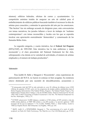 Las iniciativas de las administraciones públicas para la promoción de las artes en espacios urbanos
mismos): edificios federales, oficinas de correo y ayuntamientos. La
competición anónima trataba de asegurar un arte de calidad para el
embellecimiento de edificios públicos buscando también el reconocer la obra de
artistas poco conocidos y estimular la apreciación del arte por los americanos.
"The Section" fue sin embargo acusada de dirigismo pues, ante convocatorias
con temas narrativos, los jurados fallaron a favor de trabajos de "realismo
contemporáneo": con temas reconocibles y locales con los que se esperaba
inculcar una apreciación esencialmente "democrática" y consensuada de las
llamadas Bellas Artes.
La segunda categoría, y cuarta iniciativa, fue el Federal Art Program
(WPA/FAP), de 1935-1943. Esta iniciativa fue la más ambiciosa y mejor
reconocida9
y el claro precedente del National Endoment for the Arts,
sobrepasando a las demás en la variedad de actividades, el número de artistas
empleados y el número de trabajos producidos10
.
Valoración
Para Judith H. Balfe y Margaret J. Wyszonirski11
, estas experiencias de
patrocinación del W.P.A. no fueron ni exitosas ni bien acogidas. Su existencia
estuvo dominada por una sucesión de descalificaciones, acusaciones y
9
El presupuesto total del FAP ha sido estimado en unos 35 millones de dólares (unos 4.250
millones de pesetas). El FAP, junto con los programas de empleo público establecidos bajo el
Works Progress Administration (The Federal Writers, Program, The Federal Theater Project y The
Federal Music Project) dieron trabajo a más de 40.000 artistas. National Endowment for the Arts
1965-1995: A Brief Chronology of Federal Involvement in the Arts. The National Endowment for
the Arts. Washington, 1995, p. 9.
10
El PWAP subvencionó 15.000 trabajos y empleó a 3.750 artistas, el FAP contrató a más de
5.000 artistas plásticos, el TRAP 400 artistas y unos 89 murales y "La sección" gestionó 1.400
encargos de los que se realizaron 1.116 murales. DUNITZ, Robin J.: Street Gallery. Guide to
1000 Los Angeles Murals. RJD Enterprises. Los Angeles, 1993, pp. 6-8.
11
BALFE, Judith H. y WYSZONIRSKI, Margaret J.: "The commissioning of a work of public
sculpture", en Public Art. Public Controversy. The Tilted Arc on a Trial. ACA Books (ed.), pp. 21-26.
176
 