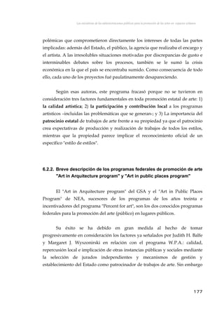 Las iniciativas de las administraciones públicas para la promoción de las artes en espacios urbanos
polémicas que comprometieron directamente los intereses de todas las partes
implicadas: además del Estado, el público, la agencia que realizaba el encargo y
el artista. A las irresolubles situaciones motivadas por discrepancias de gusto e
interminables debates sobre los procesos, también se le sumó la crisis
económica en la que el país se encontraba sumido. Como consecuencia de todo
ello, cada uno de los proyectos fué paulatinamente desapareciendo.
Según esas autoras, este programa fracasó porque no se tuvieron en
consideración tres factores fundamentales en toda promoción estatal de arte: 1)
la calidad artística; 2) la participación y contribución local a los programas
artísticos –incluidas las problemáticas que se generan-; y 3) La importancia del
patrocinio estatal de trabajos de arte frente a su propiedad ya que el patrocinio
crea expectativas de producción y realización de trabajos de todos los estilos,
mientras que la propiedad parece implicar el reconocimiento oficial de un
específico "estilo de estilos".
6.2.2. Breve descripción de los programas federales de promoción de arte
"Art in Arquitecture program" y "Art in public places program"
El "Art in Arquitecture program" del GSA y el "Art in Public Places
Program" de NEA, sucesores de los programas de los años treinta e
incentivadores del programa "Percent for art", son los dos conocidos programas
federales para la promoción del arte (público) en lugares públicos.
Su éxito se ha debido en gran medida al hecho de tomar
progresivamente en consideración los factores ya señalados por Judith H. Balfe
y Margaret J. Wyszonirski en relación con el programa W.P.A.: calidad,
repercusión local e implicación de otras instancias públicas y sociales mediante
la selección de jurados independientes y mecanismos de gestión y
establecimiento del Estado como patrocinador de trabajos de arte. Sin embargo
177
 
