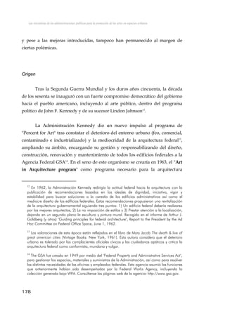 Las iniciativas de las administraciones públicas para la promoción de las artes en espacios urbanos
y pese a las mejoras introducidas, tampoco han permanecido al margen de
ciertas polémicas.
Origen
Tras la Segunda Guerra Mundial y los duros años cincuenta, la década
de los sesenta se inauguró con un fuerte compromiso democrático del gobierno
hacia el pueblo americano, incluyendo al arte público, dentro del programa
político de John F. Kennedy y de su sucesor Lindon Johnson12
.
La Administración Kennedy dio un nuevo impulso al programa de
"Percent for Art" tras constatar el deterioro del entorno urbano (feo, comercial,
contaminado e industrializado) y la mediocridad de la arquitectura federal13
,
ampliando su ámbito, encargando su gestión y responsabilizando del diseño,
construcción, renovación y mantenimiento de todos los edificios federales a la
Agencia Federal GSA14
. En el seno de este organismo se crearía en 1963, el "Art
in Arquitecture program" como programa necesario para la arquitectura
12
En 1962, la Administración Kennedy redirigía la actitud federal hacia la arquitectura con la
publicación de recomendaciones basadas en los ideales de dignidad, iniciativa, vigor y
estabilidad para buscar soluciones a la carestía de los edificios administrativos así como el
mediocre diseño de los edificios federales. Estas recomendaciones propusieron una revitalización
de la arquitectura gubernamental siguiendo tres puntos: 1) Un edificio federal debería realizarse
por los mejores arquitectos, 2) La no imposición de estilos y 3) Prestar atención a la localización,
dejando en un segundo plano la escultura y pintura mural. Recogido en el informe de Arthur J.
Goldberg (y otros) "Guiding principles for federal architecture", Report to the President by the Ad
Hoc Committee on Federal Office Space, June 1, 1962.
13
Las valoraciones de esta época están reflejados en el libro de Mary Jacob The death & live of
great american cities (Vintage Books: New York, 1961). Esta autora considera que el deterioro
urbano es tolerado por los complacientes oficiales cívicos y los ciudadanos apáticos y critica la
arquitectura federal como conformista, mundana y vulgar.
14
The GSA fue creado en 1949 por medio del "Federal Property and Administrative Services Act",
para gestionar los espacios, materiales y suministros de la Administración, así como para resolver
las distintas necesidades de las oficinas y empleados federales. Esta agencia asumió las funciones
que anteriormente habían sido desempeñadas por la Federal Works Agency, incluyendo la
colección generada bajo WPA. Consúltense las páginas web de la agencia: http://www.gsa.gov.
178
 